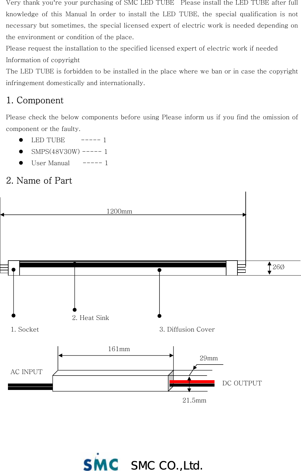  SMC CO.,Ltd. Very thank you’re your purchasing of SMC LED TUBE    Please install the LED TUBE after full knowledge  of  this  Manual  In  order  to  install  the  LED  TUBE,  the  special  qualification  is  not necessary but sometimes, the special licensed expert of electric work is needed depending on the environment or condition of the place. Please request the installation to the specified licensed expert of electric work if needed Information of copyright The LED TUBE is forbidden to be installed in the place where we ban or in case the copyright infringement domestically and internationally. 1. Component Please check the below components before using Please inform us if you find the omission of component or the faulty. z LED TUBE          ----- 1 z SMPS(48V30W) ----- 1 z User Manual        ----- 1 2. Name of Part               2. Heat Sink   1. Socket    3. Diffusion Cover   AC INPUT DC OUTPUT 161mm 29mm 21.5mm 1200mm 26Ø 