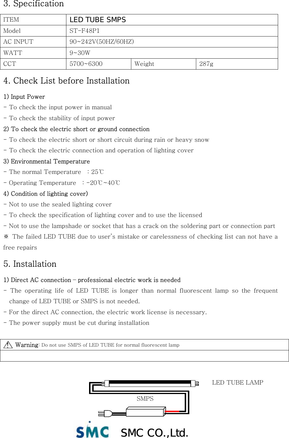  SMC CO.,Ltd. 3. Specification ITEM  LED TUBE SMPS Model  ST-F48P1 AC INPUT  90~242V(50HZ/60HZ) WATT  9~30W CCT  5700~6300  Weight  287g 4. Check List before Installation 1) Input Power - To check the input power in manual - To check the stability of input power 2) To check the electric short or ground connection - To check the electric short or short circuit during rain or heavy snow - To check the electric connection and operation of lighting cover 3) Environmental Temperature - The normal Temperature    : 25℃ - Operating Temperature    : -20℃~40℃ 4) Condition of lighting cover) - Not to use the sealed lighting cover - To check the specification of lighting cover and to use the licensed - Not to use the lampshade or socket that has a crack on the soldering part or connection part ※  The failed LED TUBE due to user’s mistake or carelessness of checking list can not have a free repairs 5. Installation 1) Direct AC connection – professional electric work is needed -  The  operating  life  of  LED  TUBE  is  longer  than  normal  fluorescent  lamp  so  the  frequent change of LED TUBE or SMPS is not needed. - For the direct AC connection, the electric work license is necessary.   - The power supply must be cut during installation        Warning: Do not use SMPS of LED TUBE for normal fluorescent lamp    ! △ SMPS LED TUBE LAMP 