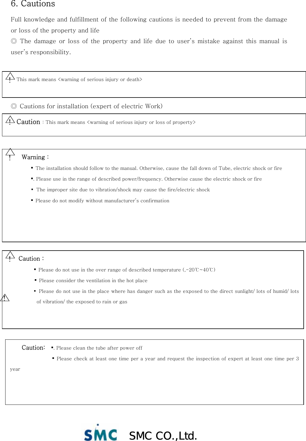  SMC CO.,Ltd. 6. Cautions Full knowledge and fulfillment of the following cautions is needed to prevent from the damage or loss of the property and life   ◎ The damage or loss of the property and life due to user’s mistake  against  this manual  is user’s responsibility.       ◎  Cautions for installation (expert of electric Work)                          This mark means &lt;warning of serious injury or death&gt; ! △ Caution : This mark means &lt;warning of serious injury or loss of property&gt; ! △   Warning :  ▪  The installation should follow to the manual. Otherwise, cause the fall down of Tube, electric shock or fire           ▪. Please use in the range of described power/frequency. Otherwise cause the electric shock or fire          ▪ The improper site due to vibration/shock may cause the fire/electric shock         ▪  Please do not modify without manufacturer’s confirmation ! △ Caution :    ▪  Please do not use in the over range of described temperature (,-20℃~40℃)            ▪  Please consider the ventilation in the hot place           ▪ Please do not use in the place where has danger such as the exposed to the direct sunlight/ lots of humid/ lots of vibration/ the exposed to rain or gas ! △ Caution:   ▪. Please clean the tube after power off                  ▪ Please check at least one time per a year and request the inspection of expert at least one time per 3 year ! △ 