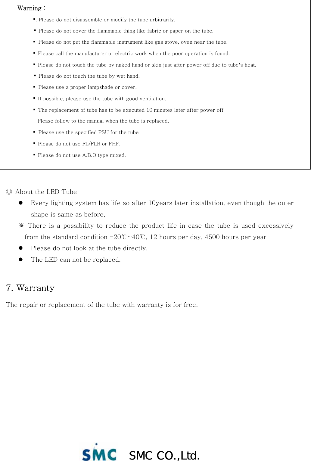  SMC CO.,Ltd.                  ◎  About the LED Tube z Every lighting system has life so after 10years later installation, even though the outer shape is same as before,   ※ There is a possibility to reduce the product life in case the tube is used excessively from the standard condition -20℃~40℃, 12 hours per day, 4500 hours per year z Please do not look at the tube directly. z The LED can not be replaced.  7. Warranty The repair or replacement of the tube with warranty is for free. Warning :  ▪. Please do not disassemble or modify the tube arbitrarily.            ▪  Please do not cover the flammable thing like fabric or paper on the tube.           ▪ Please do not put the flammable instrument like gas stove, oven near the tube.          ▪  Please call the manufacturer or electric work when the poor operation is found.   ▪  Please do not touch the tube by naked hand or skin just after power off due to tube’s heat.            ▪  Please do not touch the tube by wet hand.           ▪ Please use a proper lampshade or cover.          ▪  If possible, please use the tube with good ventilation. ▪  The replacement of tube has to be executed 10 minutes later after power off                           Please follow to the manual when the tube is replaced.           ▪ Please use the specified PSU for the tube          ▪  Please do not use FL/FLR or FHF. ▪  Please do not use A.B.O type mixed. 