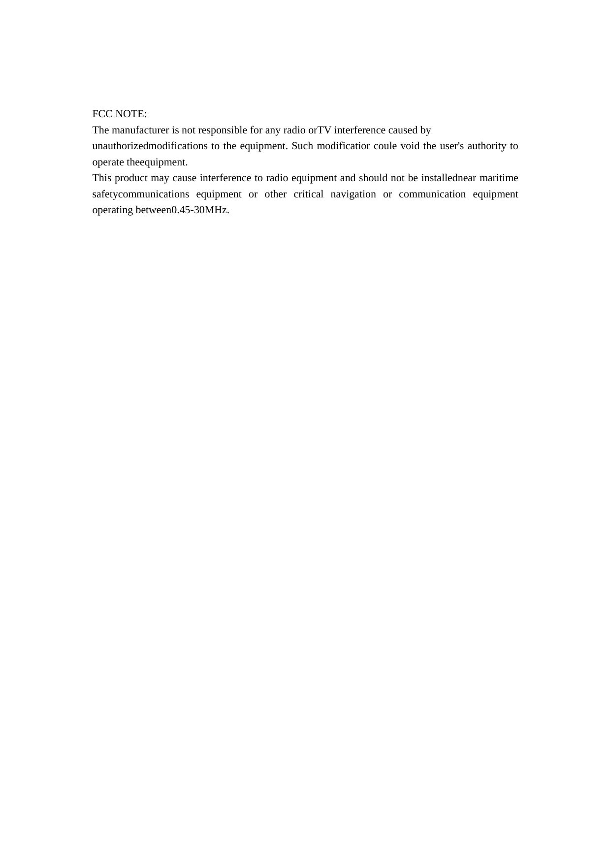   FCC NOTE: The manufacturer is not responsible for any radio orTV interference caused by   unauthorizedmodifications to the equipment. Such modificatior coule void the user&apos;s authority to operate theequipment. This product may cause interference to radio equipment and should not be installednear maritime safetycommunications equipment or other critical navigation or communication equipment operating between0.45-30MHz.   