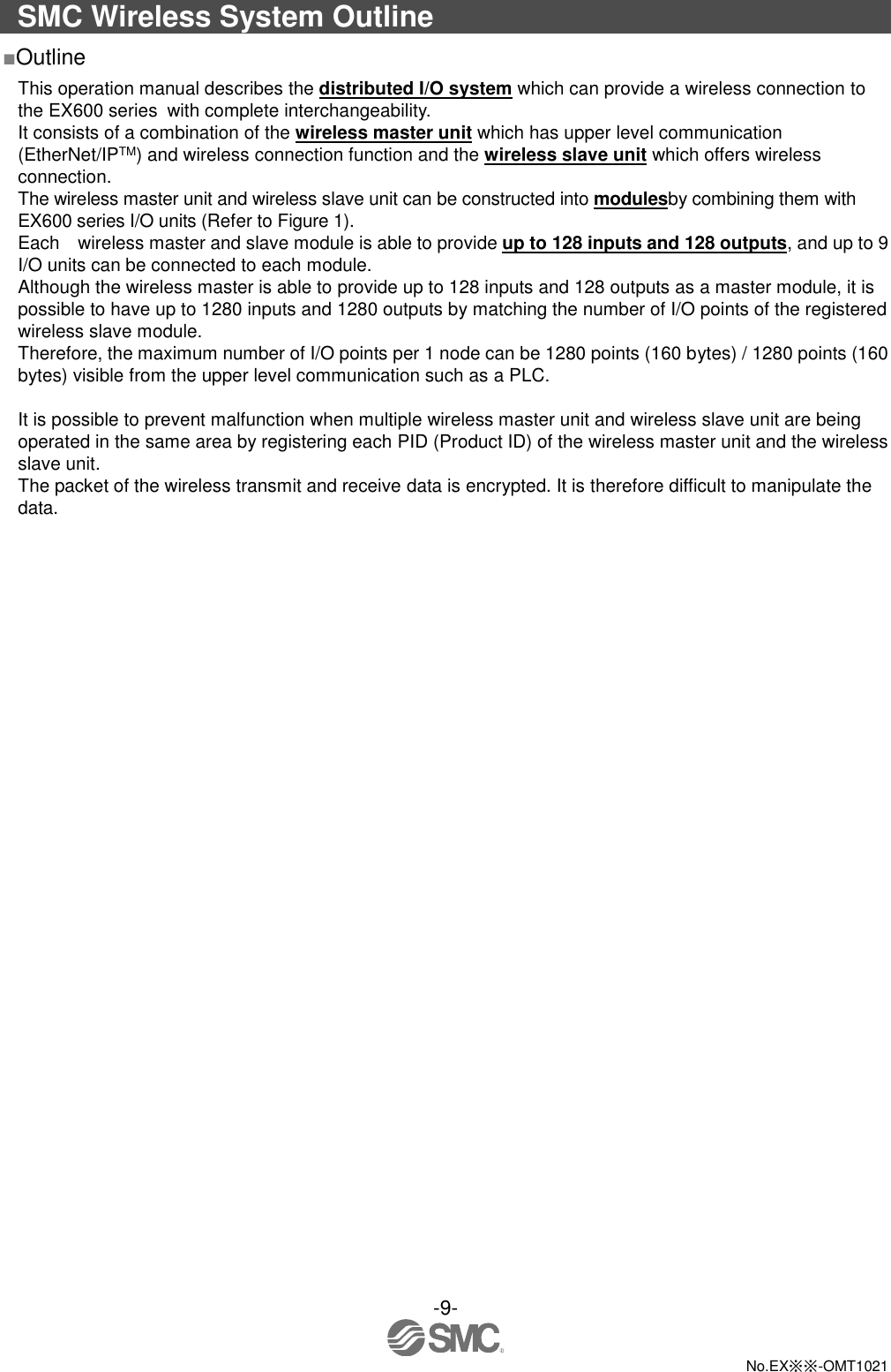  -9-  No.EX※※-OMT1021  SMC Wireless System Outline ■Outline This operation manual describes the distributed I/O system which can provide a wireless connection to the EX600 series with complete interchangeability.   It consists of a combination of the wireless master unit which has upper level communication (EtherNet/IPTM) and wireless connection function and the wireless slave unit which offers wireless connection. The wireless master unit and wireless slave unit can be constructed into modulesby combining them with EX600 series I/O units (Refer to Figure 1). Each    wireless master and slave module is able to provide up to 128 inputs and 128 outputs, and up to 9 I/O units can be connected to each module. Although the wireless master is able to provide up to 128 inputs and 128 outputs as a master module, it is possible to have up to 1280 inputs and 1280 outputs by matching the number of I/O points of the registered wireless slave module. Therefore, the maximum number of I/O points per 1 node can be 1280 points (160 bytes) / 1280 points (160 bytes) visible from the upper level communication such as a PLC.  It is possible to prevent malfunction when multiple wireless master unit and wireless slave unit are being operated in the same area by registering each PID (Product ID) of the wireless master unit and the wireless slave unit. The packet of the wireless transmit and receive data is encrypted. It is therefore difficult to manipulate the data. 