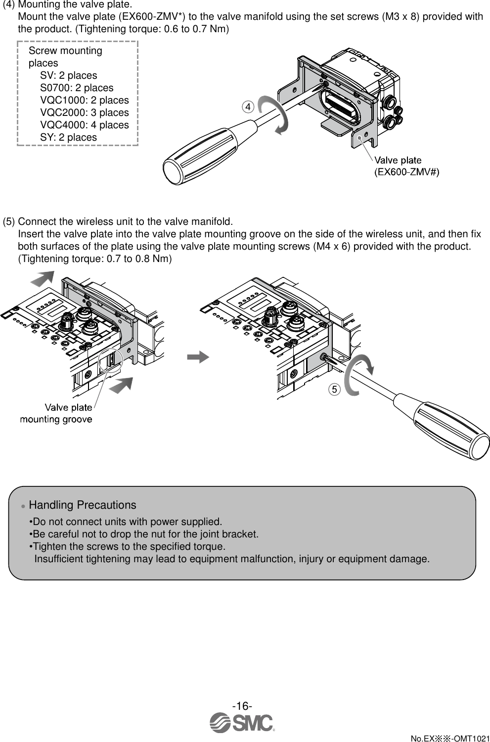  -16-  No.EX※※-OMT1021   (4) Mounting the valve plate. Mount the valve plate (EX600-ZMV*) to the valve manifold using the set screws (M3 x 8) provided with the product. (Tightening torque: 0.6 to 0.7 Nm) Screw mounting places SV: 2 places S0700: 2 places VQC1000: 2 places VQC2000: 3 places VQC4000: 4 places SY: 2 places       (5) Connect the wireless unit to the valve manifold. Insert the valve plate into the valve plate mounting groove on the side of the wireless unit, and then fix both surfaces of the plate using the valve plate mounting screws (M4 x 6) provided with the product.   (Tightening torque: 0.7 to 0.8 Nm)        ● Handling Precautions •Do not connect units with power supplied. •Be careful not to drop the nut for the joint bracket. •Tighten the screws to the specified torque.   Insufficient tightening may lead to equipment malfunction, injury or equipment damage. 