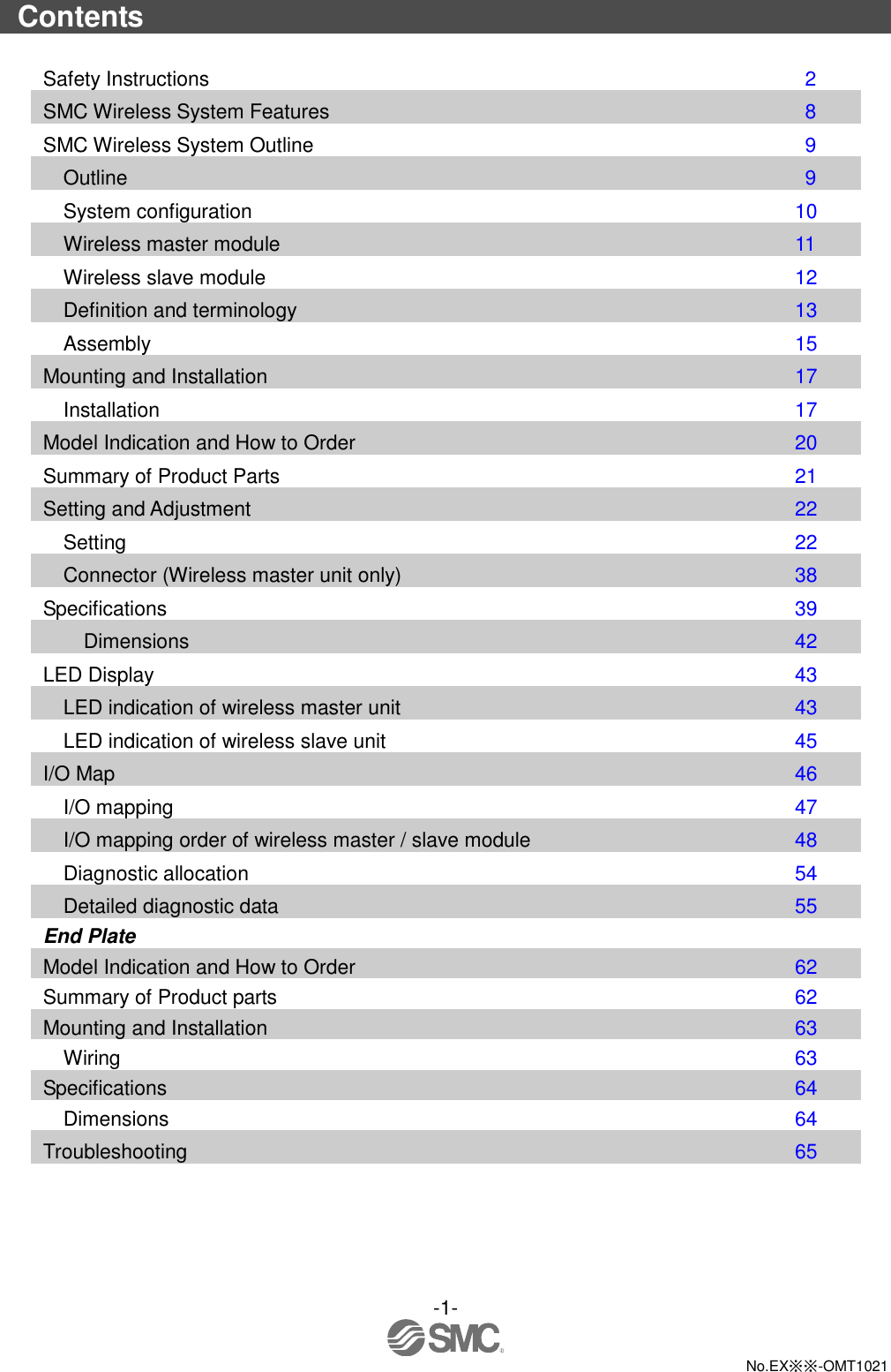  -1-  No.EX※※-OMT1021  Contents  Safety Instructions                      2 SMC Wireless System Features                  8 SMC Wireless System Outline                  9 Outline                        9 System configuration                  10 Wireless master module                  11 Wireless slave module                  12 Definition and terminology                  13 Assembly                     15 Mounting and Installation                  17 Installation                    17 Model Indication and How to Order                20 Summary of Product Parts                  21 Setting and Adjustment                  22 Setting                      22 Connector (Wireless master unit only)              38 Specifications                    39 Dimensions                    42 LED Display                     43 LED indication of wireless master unit              43 LED indication of wireless slave unit               45 I/O Map                      46 I/O mapping                    47 I/O mapping order of wireless master / slave module            48 Diagnostic allocation                54 Detailed diagnostic data                55 End Plate Model Indication and How to Order              62 Summary of Product parts                62 Mounting and Installation                63 Wiring                    63 Specifications                  64 Dimensions                  64 Troubleshooting                    65 