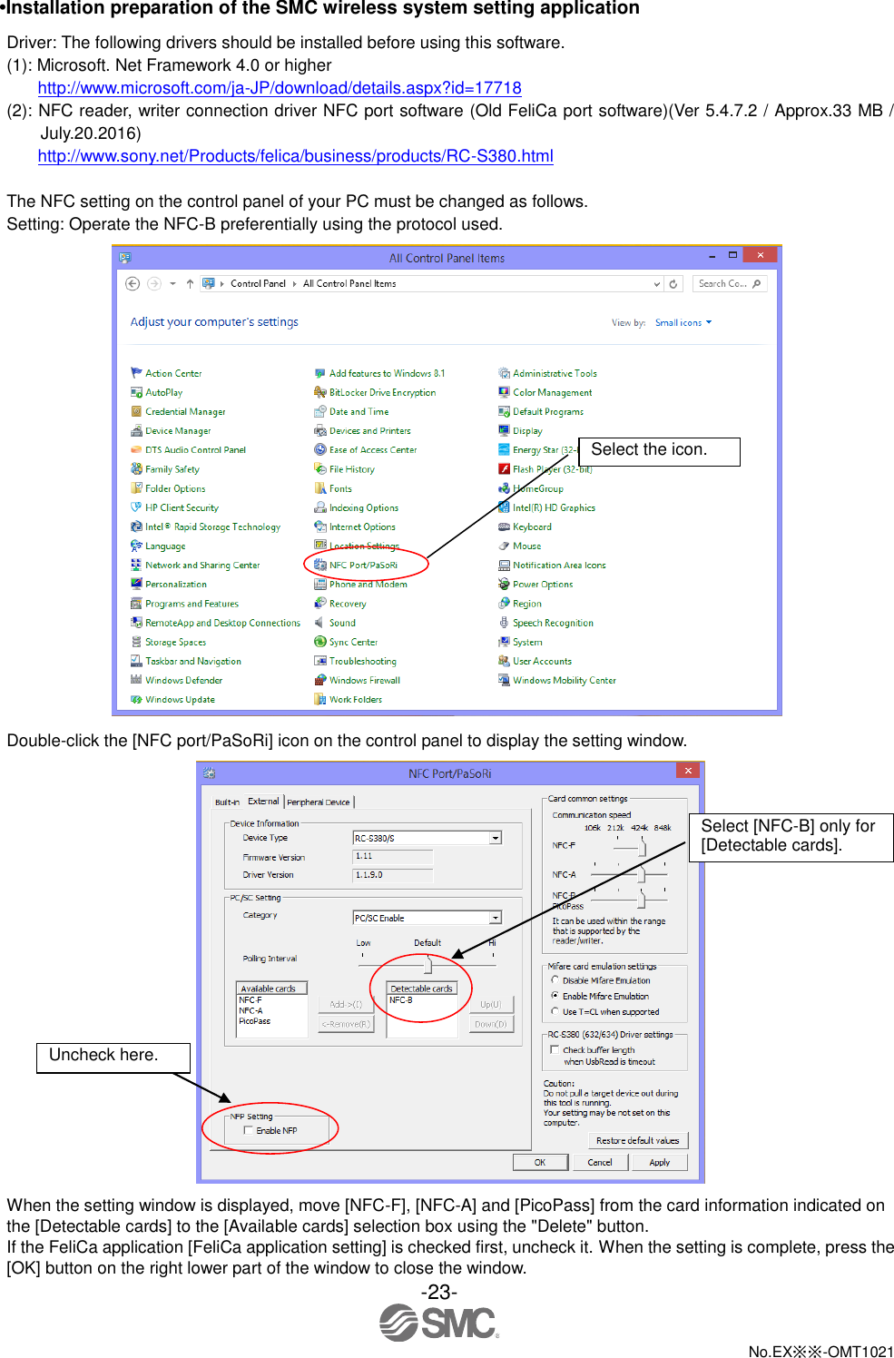  -23-  No.EX※※-OMT1021   •Installation preparation of the SMC wireless system setting application Driver: The following drivers should be installed before using this software. (1): Microsoft. Net Framework 4.0 or higher http://www.microsoft.com/ja-JP/download/details.aspx?id=17718 (2): NFC reader, writer connection driver NFC port software (Old FeliCa port software)(Ver 5.4.7.2 / Approx.33 MB / July.20.2016) http://www.sony.net/Products/felica/business/products/RC-S380.html  The NFC setting on the control panel of your PC must be changed as follows. Setting: Operate the NFC-B preferentially using the protocol used.  Double-click the [NFC port/PaSoRi] icon on the control panel to display the setting window.  When the setting window is displayed, move [NFC-F], [NFC-A] and [PicoPass] from the card information indicated on the [Detectable cards] to the [Available cards] selection box using the &quot;Delete&quot; button. If the FeliCa application [FeliCa application setting] is checked first, uncheck it. When the setting is complete, press the [OK] button on the right lower part of the window to close the window.   Select the icon. Uncheck here. Select [NFC-B] only for [Detectable cards]. 