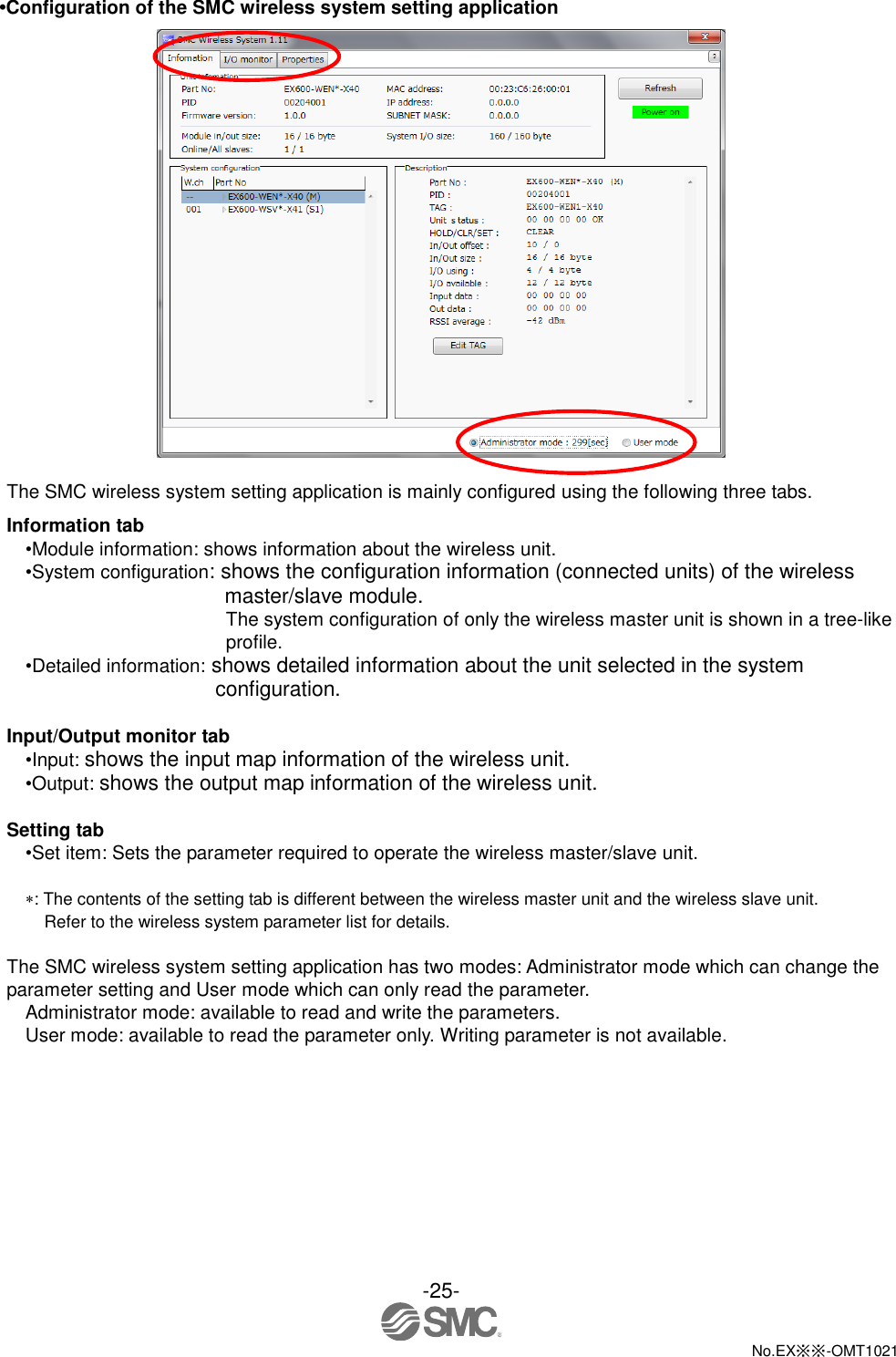  -25-  No.EX※※-OMT1021   •Configuration of the SMC wireless system setting application   The SMC wireless system setting application is mainly configured using the following three tabs.   Information tab •Module information: shows information about the wireless unit.   •System configuration: shows the configuration information (connected units) of the wireless master/slave module. The system configuration of only the wireless master unit is shown in a tree-like profile. •Detailed information: shows detailed information about the unit selected in the system configuration.  Input/Output monitor tab •Input: shows the input map information of the wireless unit. •Output: shows the output map information of the wireless unit.  Setting tab •Set item: Sets the parameter required to operate the wireless master/slave unit.  : The contents of the setting tab is different between the wireless master unit and the wireless slave unit.   Refer to the wireless system parameter list for details.  The SMC wireless system setting application has two modes: Administrator mode which can change the parameter setting and User mode which can only read the parameter.   Administrator mode: available to read and write the parameters. User mode: available to read the parameter only. Writing parameter is not available. 