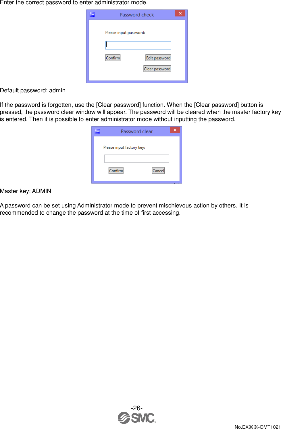  -26-  No.EX※※-OMT1021   Enter the correct password to enter administrator mode.  Default password: admin  If the password is forgotten, use the [Clear password] function. When the [Clear password] button is pressed, the password clear window will appear. The password will be cleared when the master factory key is entered. Then it is possible to enter administrator mode without inputting the password.  Master key: ADMIN  A password can be set using Administrator mode to prevent mischievous action by others. It is recommended to change the password at the time of first accessing. 