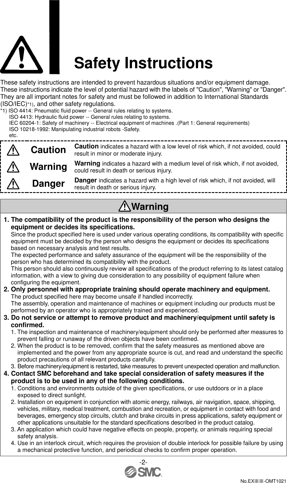  -2-  No.EX※※-OMT1021  Safety Instructions  These safety instructions are intended to prevent hazardous situations and/or equipment damage. These instructions indicate the level of potential hazard with the labels of &quot;Caution&quot;, &quot;Warning&quot; or &quot;Danger&quot;. They are all important notes for safety and must be followed in addition to International Standards (ISO/IEC)*1), and other safety regulations. *1) ISO 4414: Pneumatic fluid power -- General rules relating to systems. ISO 4413: Hydraulic fluid power -- General rules relating to systems. IEC 60204-1: Safety of machinery -- Electrical equipment of machines .(Part 1: General requirements) ISO 10218-1992: Manipulating industrial robots -Safety. etc.  Caution Caution indicates a hazard with a low level of risk which, if not avoided, could result in minor or moderate injury.  Warning Warning indicates a hazard with a medium level of risk which, if not avoided, could result in death or serious injury.  Danger Danger indicates a hazard with a high level of risk which, if not avoided, will result in death or serious injury.  Warning 1. The compatibility of the product is the responsibility of the person who designs the equipment or decides its specifications. Since the product specified here is used under various operating conditions, its compatibility with specific equipment must be decided by the person who designs the equipment or decides its specifications based on necessary analysis and test results. The expected performance and safety assurance of the equipment will be the responsibility of the person who has determined its compatibility with the product. This person should also continuously review all specifications of the product referring to its latest catalog information, with a view to giving due consideration to any possibility of equipment failure when configuring the equipment. 2. Only personnel with appropriate training should operate machinery and equipment. The product specified here may become unsafe if handled incorrectly. The assembly, operation and maintenance of machines or equipment including our products must be performed by an operator who is appropriately trained and experienced. 3. Do not service or attempt to remove product and machinery/equipment until safety is confirmed. 1. The inspection and maintenance of machinery/equipment should only be performed after measures to prevent falling or runaway of the driven objects have been confirmed. 2. When the product is to be removed, confirm that the safety measures as mentioned above are implemented and the power from any appropriate source is cut, and read and understand the specific product precautions of all relevant products carefully. 3. Before machinery/equipment is restarted, take measures to prevent unexpected operation and malfunction. 4. Contact SMC beforehand and take special consideration of safety measures if the product is to be used in any of the following conditions. 1. Conditions and environments outside of the given specifications, or use outdoors or in a place exposed to direct sunlight. 2. Installation on equipment in conjunction with atomic energy, railways, air navigation, space, shipping, vehicles, military, medical treatment, combustion and recreation, or equipment in contact with food and beverages, emergency stop circuits, clutch and brake circuits in press applications, safety equipment or other applications unsuitable for the standard specifications described in the product catalog. 3. An application which could have negative effects on people, property, or animals requiring special safety analysis. 4. Use in an interlock circuit, which requires the provision of double interlock for possible failure by using a mechanical protective function, and periodical checks to confirm proper operation. 