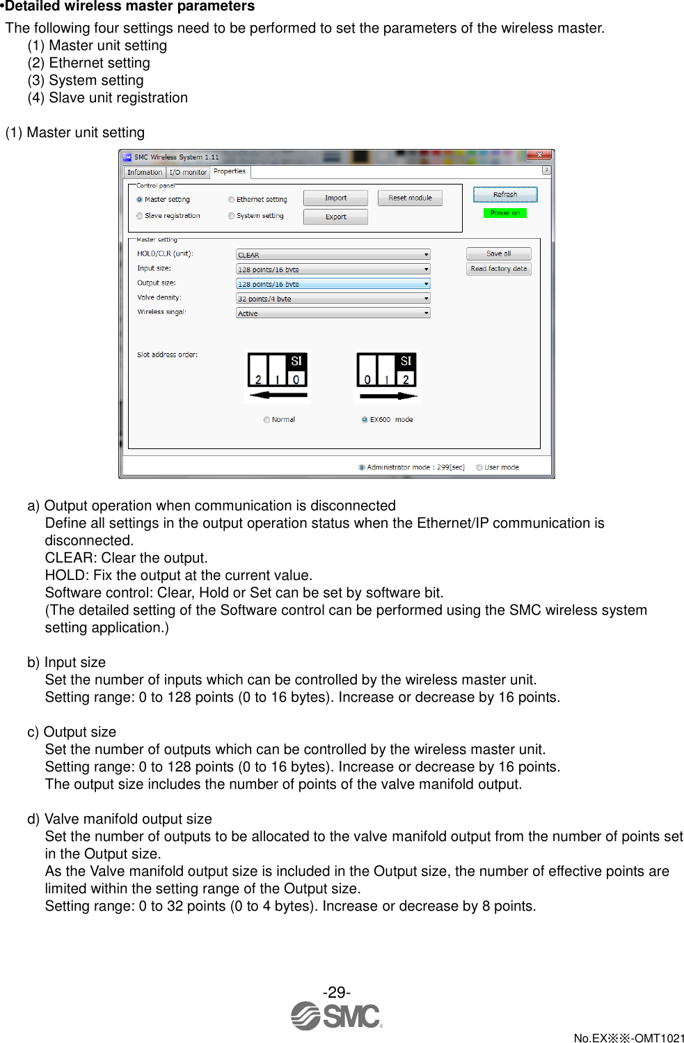  -29-  No.EX※※-OMT1021   •Detailed wireless master parameters The following four settings need to be performed to set the parameters of the wireless master. (1) Master unit setting (2) Ethernet setting (3) System setting (4) Slave unit registration  (1) Master unit setting   a) Output operation when communication is disconnected Define all settings in the output operation status when the Ethernet/IP communication is disconnected. CLEAR: Clear the output. HOLD: Fix the output at the current value. Software control: Clear, Hold or Set can be set by software bit. (The detailed setting of the Software control can be performed using the SMC wireless system setting application.)  b) Input size Set the number of inputs which can be controlled by the wireless master unit. Setting range: 0 to 128 points (0 to 16 bytes). Increase or decrease by 16 points.  c) Output size Set the number of outputs which can be controlled by the wireless master unit. Setting range: 0 to 128 points (0 to 16 bytes). Increase or decrease by 16 points. The output size includes the number of points of the valve manifold output.  d) Valve manifold output size Set the number of outputs to be allocated to the valve manifold output from the number of points set in the Output size. As the Valve manifold output size is included in the Output size, the number of effective points are limited within the setting range of the Output size. Setting range: 0 to 32 points (0 to 4 bytes). Increase or decrease by 8 points. 