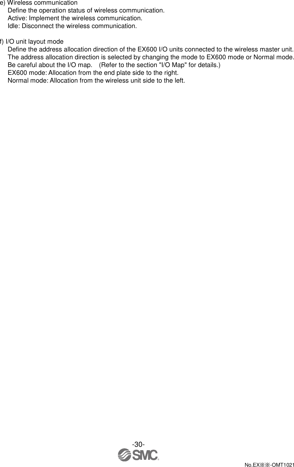  -30-  No.EX※※-OMT1021   e) Wireless communication Define the operation status of wireless communication. Active: Implement the wireless communication.   Idle: Disconnect the wireless communication.  f) I/O unit layout mode Define the address allocation direction of the EX600 I/O units connected to the wireless master unit. The address allocation direction is selected by changing the mode to EX600 mode or Normal mode. Be careful about the I/O map.    (Refer to the section &quot;I/O Map&quot; for details.) EX600 mode: Allocation from the end plate side to the right. Normal mode: Allocation from the wireless unit side to the left. 