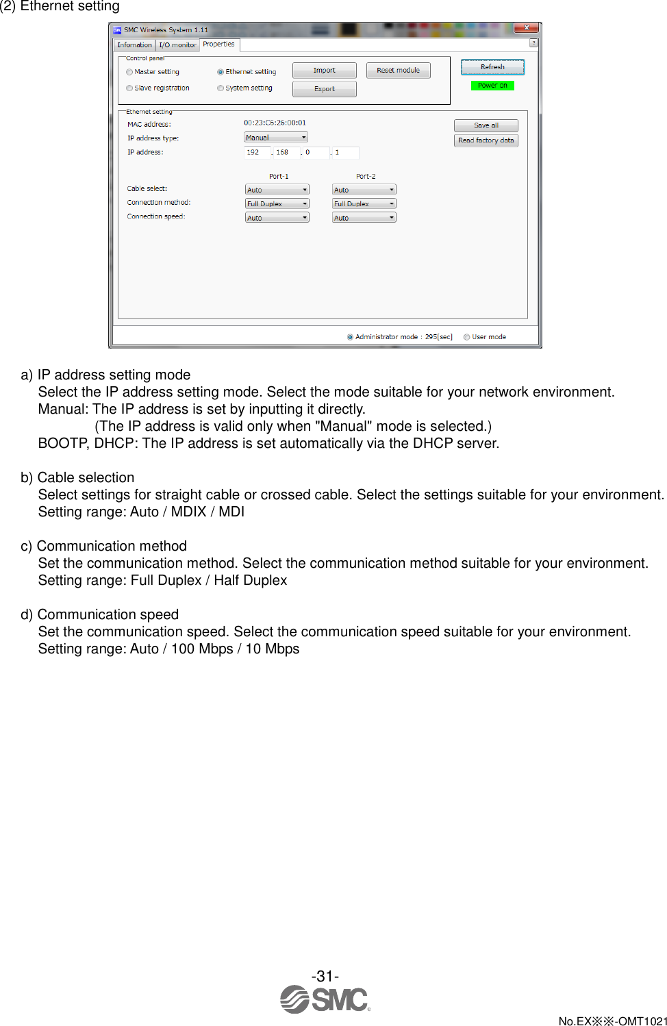  -31-  No.EX※※-OMT1021   (2) Ethernet setting   a) IP address setting mode Select the IP address setting mode. Select the mode suitable for your network environment. Manual: The IP address is set by inputting it directly. (The IP address is valid only when &quot;Manual&quot; mode is selected.) BOOTP, DHCP: The IP address is set automatically via the DHCP server.  b) Cable selection Select settings for straight cable or crossed cable. Select the settings suitable for your environment. Setting range: Auto / MDIX / MDI  c) Communication method Set the communication method. Select the communication method suitable for your environment. Setting range: Full Duplex / Half Duplex  d) Communication speed Set the communication speed. Select the communication speed suitable for your environment. Setting range: Auto / 100 Mbps / 10 Mbps 