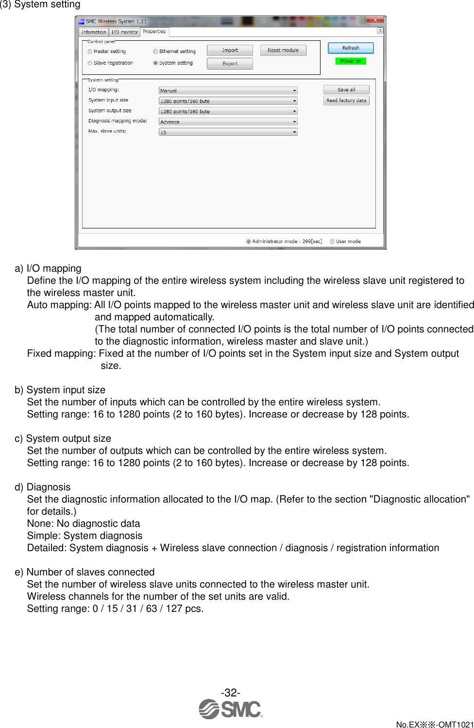  -32-  No.EX※※-OMT1021   (3) System setting   a) I/O mapping Define the I/O mapping of the entire wireless system including the wireless slave unit registered to the wireless master unit.   Auto mapping: All I/O points mapped to the wireless master unit and wireless slave unit are identified and mapped automatically.       (The total number of connected I/O points is the total number of I/O points connected to the diagnostic information, wireless master and slave unit.) Fixed mapping: Fixed at the number of I/O points set in the System input size and System output size.  b) System input size Set the number of inputs which can be controlled by the entire wireless system. Setting range: 16 to 1280 points (2 to 160 bytes). Increase or decrease by 128 points.  c) System output size Set the number of outputs which can be controlled by the entire wireless system. Setting range: 16 to 1280 points (2 to 160 bytes). Increase or decrease by 128 points.  d) Diagnosis Set the diagnostic information allocated to the I/O map. (Refer to the section &quot;Diagnostic allocation&quot; for details.) None: No diagnostic data Simple: System diagnosis Detailed: System diagnosis + Wireless slave connection / diagnosis / registration information  e) Number of slaves connected Set the number of wireless slave units connected to the wireless master unit. Wireless channels for the number of the set units are valid. Setting range: 0 / 15 / 31 / 63 / 127 pcs. 