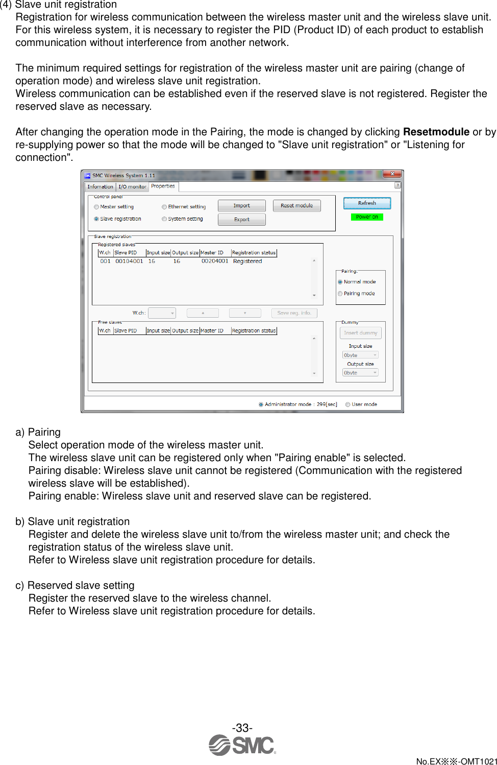  -33-  No.EX※※-OMT1021   (4) Slave unit registration Registration for wireless communication between the wireless master unit and the wireless slave unit. For this wireless system, it is necessary to register the PID (Product ID) of each product to establish communication without interference from another network.        The minimum required settings for registration of the wireless master unit are pairing (change of operation mode) and wireless slave unit registration. Wireless communication can be established even if the reserved slave is not registered. Register the reserved slave as necessary.  After changing the operation mode in the Pairing, the mode is changed by clicking Resetmodule or by re-supplying power so that the mode will be changed to &quot;Slave unit registration&quot; or &quot;Listening for connection&quot;.   a) Pairing Select operation mode of the wireless master unit. The wireless slave unit can be registered only when &quot;Pairing enable&quot; is selected.     Pairing disable: Wireless slave unit cannot be registered (Communication with the registered wireless slave will be established). Pairing enable: Wireless slave unit and reserved slave can be registered.  b) Slave unit registration Register and delete the wireless slave unit to/from the wireless master unit; and check the registration status of the wireless slave unit. Refer to Wireless slave unit registration procedure for details.  c) Reserved slave setting Register the reserved slave to the wireless channel. Refer to Wireless slave unit registration procedure for details. 