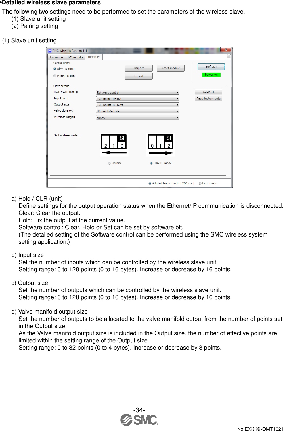  -34-  No.EX※※-OMT1021   •Detailed wireless slave parameters The following two settings need to be performed to set the parameters of the wireless slave. (1) Slave unit setting (2) Pairing setting  (1) Slave unit setting   a) Hold / CLR (unit) Define settings for the output operation status when the Ethernet/IP communication is disconnected. Clear: Clear the output. Hold: Fix the output at the current value. Software control: Clear, Hold or Set can be set by software bit. (The detailed setting of the Software control can be performed using the SMC wireless system setting application.)  b) Input size Set the number of inputs which can be controlled by the wireless slave unit. Setting range: 0 to 128 points (0 to 16 bytes). Increase or decrease by 16 points.  c) Output size Set the number of outputs which can be controlled by the wireless slave unit. Setting range: 0 to 128 points (0 to 16 bytes). Increase or decrease by 16 points.  d) Valve manifold output size Set the number of outputs to be allocated to the valve manifold output from the number of points set in the Output size. As the Valve manifold output size is included in the Output size, the number of effective points are limited within the setting range of the Output size. Setting range: 0 to 32 points (0 to 4 bytes). Increase or decrease by 8 points. 