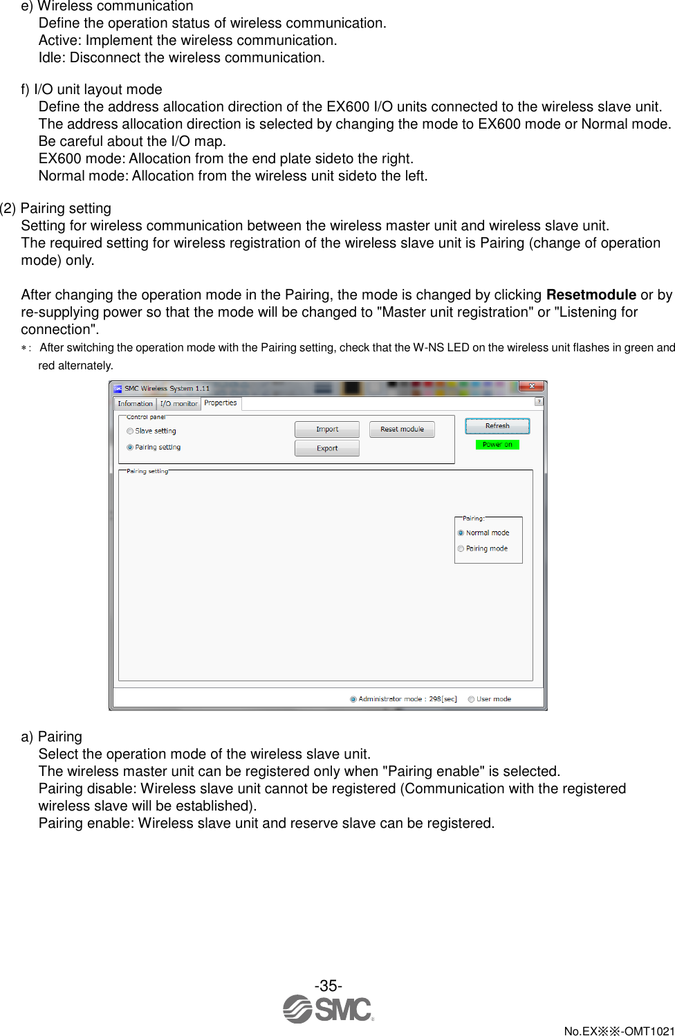  -35-  No.EX※※-OMT1021   e) Wireless communication Define the operation status of wireless communication. Active: Implement the wireless communication. Idle: Disconnect the wireless communication.  f) I/O unit layout mode Define the address allocation direction of the EX600 I/O units connected to the wireless slave unit. The address allocation direction is selected by changing the mode to EX600 mode or Normal mode. Be careful about the I/O map. EX600 mode: Allocation from the end plate sideto the right. Normal mode: Allocation from the wireless unit sideto the left.  (2) Pairing setting Setting for wireless communication between the wireless master unit and wireless slave unit. The required setting for wireless registration of the wireless slave unit is Pairing (change of operation mode) only.  After changing the operation mode in the Pairing, the mode is changed by clicking Resetmodule or by re-supplying power so that the mode will be changed to &quot;Master unit registration&quot; or &quot;Listening for connection&quot;. ：  After switching the operation mode with the Pairing setting, check that the W-NS LED on the wireless unit flashes in green and red alternately.   a) Pairing Select the operation mode of the wireless slave unit. The wireless master unit can be registered only when &quot;Pairing enable&quot; is selected. Pairing disable: Wireless slave unit cannot be registered (Communication with the registered wireless slave will be established). Pairing enable: Wireless slave unit and reserve slave can be registered. 