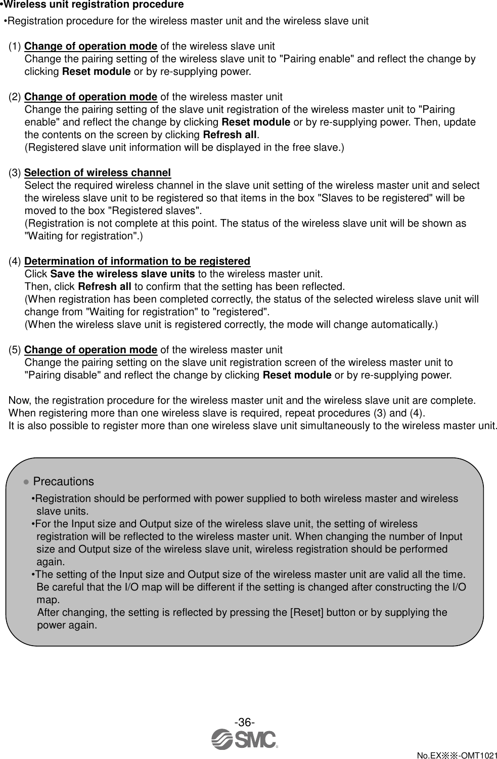  -36-  No.EX※※-OMT1021   •Wireless unit registration procedure •Registration procedure for the wireless master unit and the wireless slave unit  (1) Change of operation mode of the wireless slave unit Change the pairing setting of the wireless slave unit to &quot;Pairing enable&quot; and reflect the change by clicking Reset module or by re-supplying power.    (2) Change of operation mode of the wireless master unit Change the pairing setting of the slave unit registration of the wireless master unit to &quot;Pairing enable&quot; and reflect the change by clicking Reset module or by re-supplying power. Then, update the contents on the screen by clicking Refresh all. (Registered slave unit information will be displayed in the free slave.)  (3) Selection of wireless channel Select the required wireless channel in the slave unit setting of the wireless master unit and select the wireless slave unit to be registered so that items in the box &quot;Slaves to be registered&quot; will be moved to the box &quot;Registered slaves&quot;. (Registration is not complete at this point. The status of the wireless slave unit will be shown as &quot;Waiting for registration&quot;.)    (4) Determination of information to be registered Click Save the wireless slave units to the wireless master unit. Then, click Refresh all to confirm that the setting has been reflected. (When registration has been completed correctly, the status of the selected wireless slave unit will change from &quot;Waiting for registration&quot; to &quot;registered&quot;. (When the wireless slave unit is registered correctly, the mode will change automatically.)  (5) Change of operation mode of the wireless master unit Change the pairing setting on the slave unit registration screen of the wireless master unit to &quot;Pairing disable&quot; and reflect the change by clicking Reset module or by re-supplying power.  Now, the registration procedure for the wireless master unit and the wireless slave unit are complete. When registering more than one wireless slave is required, repeat procedures (3) and (4). It is also possible to register more than one wireless slave unit simultaneously to the wireless master unit.    ● Precautions •Registration should be performed with power supplied to both wireless master and wireless slave units. •For the Input size and Output size of the wireless slave unit, the setting of wireless registration will be reflected to the wireless master unit. When changing the number of Input size and Output size of the wireless slave unit, wireless registration should be performed again. •The setting of the Input size and Output size of the wireless master unit are valid all the time. Be careful that the I/O map will be different if the setting is changed after constructing the I/O map. After changing, the setting is reflected by pressing the [Reset] button or by supplying the power again. 