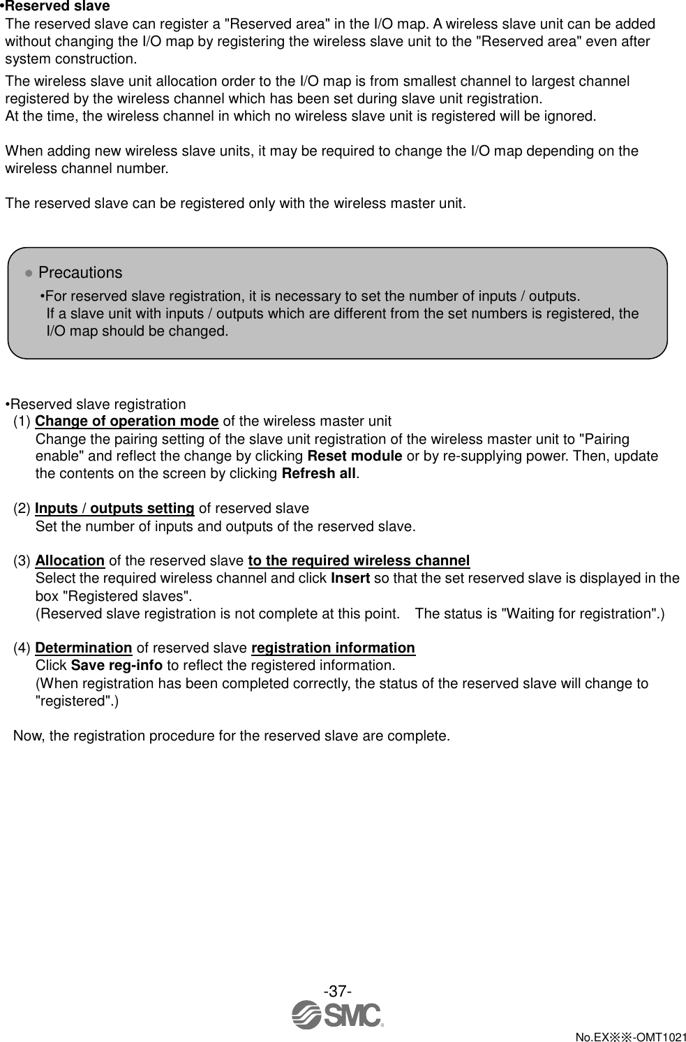  -37-  No.EX※※-OMT1021   •Reserved slave The reserved slave can register a &quot;Reserved area&quot; in the I/O map. A wireless slave unit can be added without changing the I/O map by registering the wireless slave unit to the &quot;Reserved area&quot; even after system construction. The wireless slave unit allocation order to the I/O map is from smallest channel to largest channel registered by the wireless channel which has been set during slave unit registration. At the time, the wireless channel in which no wireless slave unit is registered will be ignored.  When adding new wireless slave units, it may be required to change the I/O map depending on the wireless channel number.  The reserved slave can be registered only with the wireless master unit.        •Reserved slave registration (1) Change of operation mode of the wireless master unit Change the pairing setting of the slave unit registration of the wireless master unit to &quot;Pairing enable&quot; and reflect the change by clicking Reset module or by re-supplying power. Then, update the contents on the screen by clicking Refresh all.  (2) Inputs / outputs setting of reserved slave Set the number of inputs and outputs of the reserved slave.  (3) Allocation of the reserved slave to the required wireless channel Select the required wireless channel and click Insert so that the set reserved slave is displayed in the box &quot;Registered slaves&quot;. (Reserved slave registration is not complete at this point.    The status is &quot;Waiting for registration&quot;.)  (4) Determination of reserved slave registration information Click Save reg-info to reflect the registered information. (When registration has been completed correctly, the status of the reserved slave will change to &quot;registered&quot;.)  Now, the registration procedure for the reserved slave are complete. ● Precautions •For reserved slave registration, it is necessary to set the number of inputs / outputs. If a slave unit with inputs / outputs which are different from the set numbers is registered, the I/O map should be changed.    