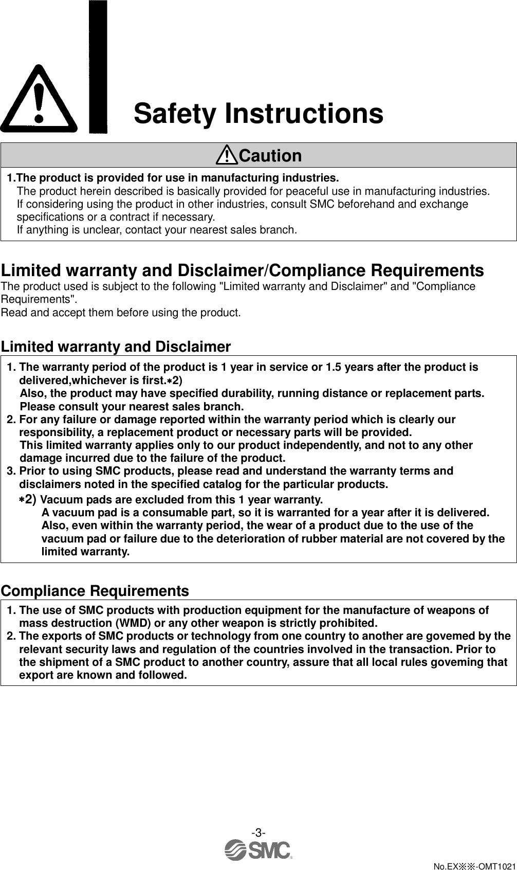  -3-  No.EX※※-OMT1021  Safety Instructions  Caution 1.The product is provided for use in manufacturing industries. The product herein described is basically provided for peaceful use in manufacturing industries. If considering using the product in other industries, consult SMC beforehand and exchange specifications or a contract if necessary. If anything is unclear, contact your nearest sales branch.  Limited warranty and Disclaimer/Compliance Requirements The product used is subject to the following &quot;Limited warranty and Disclaimer&quot; and &quot;Compliance Requirements&quot;. Read and accept them before using the product.  Limited warranty and Disclaimer 1. The warranty period of the product is 1 year in service or 1.5 years after the product is delivered,whichever is first.2) Also, the product may have specified durability, running distance or replacement parts. Please consult your nearest sales branch. 2. For any failure or damage reported within the warranty period which is clearly our responsibility, a replacement product or necessary parts will be provided. This limited warranty applies only to our product independently, and not to any other damage incurred due to the failure of the product. 3. Prior to using SMC products, please read and understand the warranty terms and disclaimers noted in the specified catalog for the particular products. 2) Vacuum pads are excluded from this 1 year warranty. A vacuum pad is a consumable part, so it is warranted for a year after it is delivered. Also, even within the warranty period, the wear of a product due to the use of the vacuum pad or failure due to the deterioration of rubber material are not covered by the limited warranty.  Compliance Requirements 1. The use of SMC products with production equipment for the manufacture of weapons of mass destruction (WMD) or any other weapon is strictly prohibited. 2. The exports of SMC products or technology from one country to another are govemed by the relevant security laws and regulation of the countries involved in the transaction. Prior to the shipment of a SMC product to another country, assure that all local rules goveming that export are known and followed. 