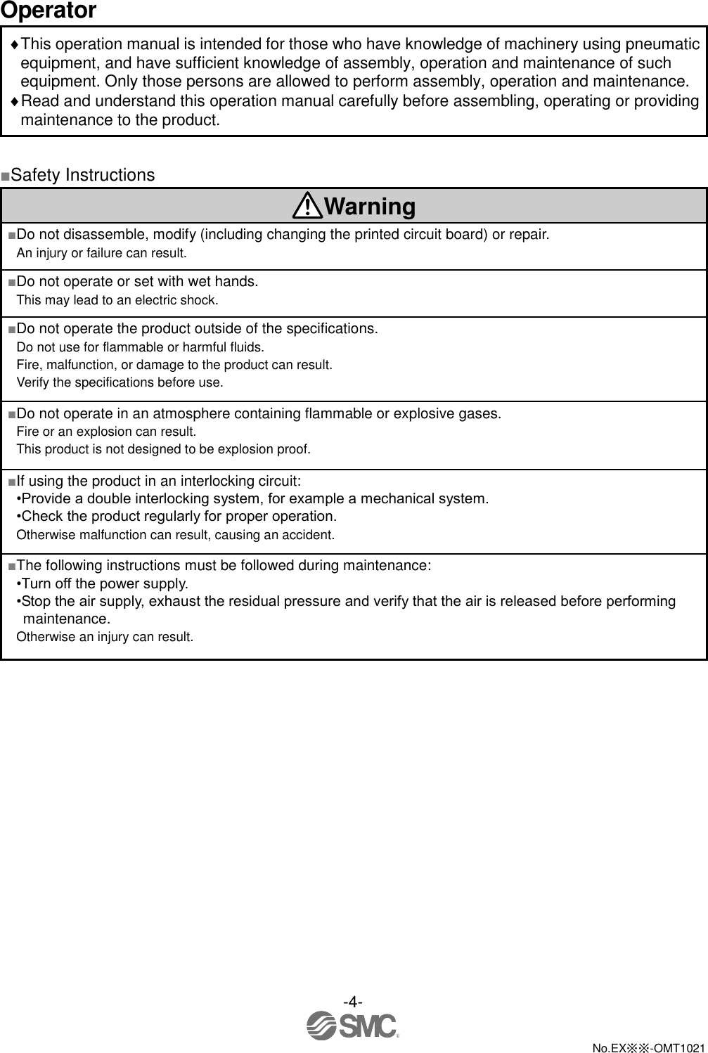  -4-  No.EX※※-OMT1021   Operator This operation manual is intended for those who have knowledge of machinery using pneumatic equipment, and have sufficient knowledge of assembly, operation and maintenance of such equipment. Only those persons are allowed to perform assembly, operation and maintenance. Read and understand this operation manual carefully before assembling, operating or providing maintenance to the product.  ■Safety Instructions Warning ■Do not disassemble, modify (including changing the printed circuit board) or repair. An injury or failure can result. ■Do not operate or set with wet hands. This may lead to an electric shock. ■Do not operate the product outside of the specifications. Do not use for flammable or harmful fluids. Fire, malfunction, or damage to the product can result. Verify the specifications before use. ■Do not operate in an atmosphere containing flammable or explosive gases. Fire or an explosion can result. This product is not designed to be explosion proof. ■If using the product in an interlocking circuit: •Provide a double interlocking system, for example a mechanical system. •Check the product regularly for proper operation. Otherwise malfunction can result, causing an accident. ■The following instructions must be followed during maintenance: •Turn off the power supply. •Stop the air supply, exhaust the residual pressure and verify that the air is released before performing maintenance. Otherwise an injury can result. 