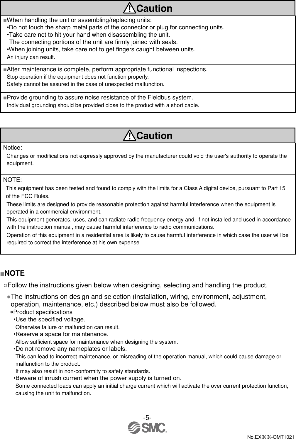  -5-  No.EX※※-OMT1021    Caution ■When handling the unit or assembling/replacing units: •Do not touch the sharp metal parts of the connector or plug for connecting units. •Take care not to hit your hand when disassembling the unit. The connecting portions of the unit are firmly joined with seals. •When joining units, take care not to get fingers caught between units. An injury can result. ■After maintenance is complete, perform appropriate functional inspections. Stop operation if the equipment does not function properly. Safety cannot be assured in the case of unexpected malfunction. ■Provide grounding to assure noise resistance of the Fieldbus system. Individual grounding should be provided close to the product with a short cable.   Caution Notice:   Changes or modifications not expressly approved by the manufacturer could void the user&apos;s authority to operate the equipment.  NOTE:   This equipment has been tested and found to comply with the limits for a Class A digital device, pursuant to Part 15   of the FCC Rules.   These limits are designed to provide reasonable protection against harmful interference when the equipment is operated in a commercial environment.   This equipment generates, uses, and can radiate radio frequency energy and, if not installed and used in accordance with the instruction manual, may cause harmful interference to radio communications.   Operation of this equipment in a residential area is likely to cause harmful interference in which case the user will be required to correct the interference at his own expense.    ■NOTE ○Follow the instructions given below when designing, selecting and handling the product. ●The instructions on design and selection (installation, wiring, environment, adjustment, operation, maintenance, etc.) described below must also be followed. Product specifications •Use the specified voltage. Otherwise failure or malfunction can result. •Reserve a space for maintenance. Allow sufficient space for maintenance when designing the system. •Do not remove any nameplates or labels. This can lead to incorrect maintenance, or misreading of the operation manual, which could cause damage or malfunction to the product. It may also result in non-conformity to safety standards. •Beware of inrush current when the power supply is turned on. Some connected loads can apply an initial charge current which will activate the over current protection function, causing the unit to malfunction. 