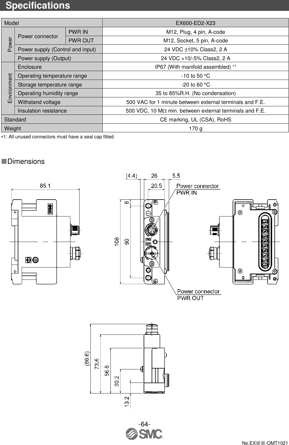  -64-  No.EX※※-OMT1021  Specifications  Model EX600-ED2-X23 Power Power connector PWR IN M12, Plug, 4 pin, A-code PWR OUT M12, Socket, 5 pin, A-code Power supply (Control and input) 24 VDC ±10% Class2, 2 A Power supply (Output) 24 VDC +10/-5% Class2, 2 A Environment Enclosure IP67 (With manifold assembled) 1 Operating temperature range -10 to 50 oC Storage temperature range -20 to 60 oC Operating humidity range 35 to 85%R.H. (No condensation) Withstand voltage 500 VAC for 1 minute between external terminals and F.E. Insulation resistance 500 VDC, 10 M min. between external terminals and F.E. Standard CE marking, UL (CSA), RoHS Weight 170 g 1: All unused connectors must have a seal cap fitted.   ■Dimensions   