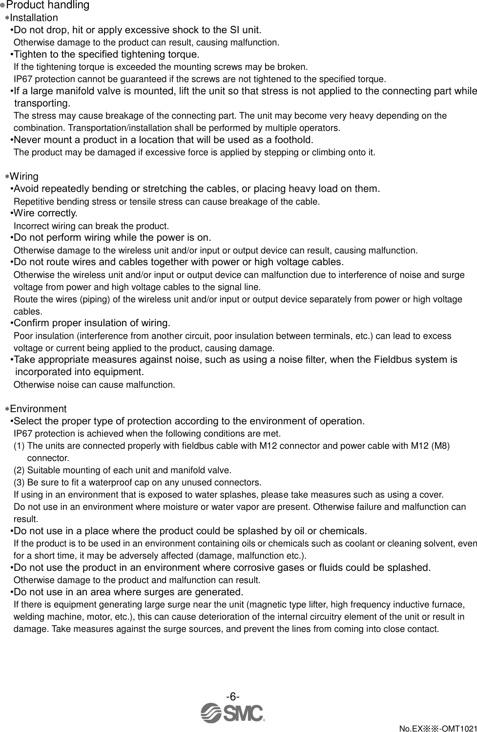  -6-  No.EX※※-OMT1021   ●Product handling Installation •Do not drop, hit or apply excessive shock to the SI unit. Otherwise damage to the product can result, causing malfunction. •Tighten to the specified tightening torque. If the tightening torque is exceeded the mounting screws may be broken. IP67 protection cannot be guaranteed if the screws are not tightened to the specified torque. •If a large manifold valve is mounted, lift the unit so that stress is not applied to the connecting part while transporting. The stress may cause breakage of the connecting part. The unit may become very heavy depending on the combination. Transportation/installation shall be performed by multiple operators. •Never mount a product in a location that will be used as a foothold. The product may be damaged if excessive force is applied by stepping or climbing onto it.  Wiring •Avoid repeatedly bending or stretching the cables, or placing heavy load on them. Repetitive bending stress or tensile stress can cause breakage of the cable. •Wire correctly. Incorrect wiring can break the product. •Do not perform wiring while the power is on. Otherwise damage to the wireless unit and/or input or output device can result, causing malfunction. •Do not route wires and cables together with power or high voltage cables. Otherwise the wireless unit and/or input or output device can malfunction due to interference of noise and surge voltage from power and high voltage cables to the signal line. Route the wires (piping) of the wireless unit and/or input or output device separately from power or high voltage cables. •Confirm proper insulation of wiring. Poor insulation (interference from another circuit, poor insulation between terminals, etc.) can lead to excess voltage or current being applied to the product, causing damage. •Take appropriate measures against noise, such as using a noise filter, when the Fieldbus system is incorporated into equipment. Otherwise noise can cause malfunction.  Environment •Select the proper type of protection according to the environment of operation. IP67 protection is achieved when the following conditions are met. (1) The units are connected properly with fieldbus cable with M12 connector and power cable with M12 (M8) connector. (2) Suitable mounting of each unit and manifold valve. (3) Be sure to fit a waterproof cap on any unused connectors. If using in an environment that is exposed to water splashes, please take measures such as using a cover. Do not use in an environment where moisture or water vapor are present. Otherwise failure and malfunction can result. •Do not use in a place where the product could be splashed by oil or chemicals. If the product is to be used in an environment containing oils or chemicals such as coolant or cleaning solvent, even for a short time, it may be adversely affected (damage, malfunction etc.). •Do not use the product in an environment where corrosive gases or fluids could be splashed. Otherwise damage to the product and malfunction can result. •Do not use in an area where surges are generated. If there is equipment generating large surge near the unit (magnetic type lifter, high frequency inductive furnace, welding machine, motor, etc.), this can cause deterioration of the internal circuitry element of the unit or result in damage. Take measures against the surge sources, and prevent the lines from coming into close contact. 