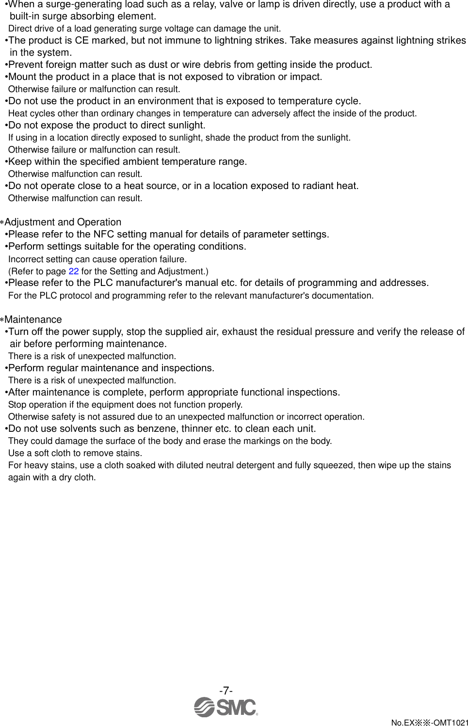  -7-  No.EX※※-OMT1021   •When a surge-generating load such as a relay, valve or lamp is driven directly, use a product with a built-in surge absorbing element. Direct drive of a load generating surge voltage can damage the unit. •The product is CE marked, but not immune to lightning strikes. Take measures against lightning strikes in the system. •Prevent foreign matter such as dust or wire debris from getting inside the product. •Mount the product in a place that is not exposed to vibration or impact. Otherwise failure or malfunction can result. •Do not use the product in an environment that is exposed to temperature cycle. Heat cycles other than ordinary changes in temperature can adversely affect the inside of the product. •Do not expose the product to direct sunlight. If using in a location directly exposed to sunlight, shade the product from the sunlight. Otherwise failure or malfunction can result. •Keep within the specified ambient temperature range. Otherwise malfunction can result. •Do not operate close to a heat source, or in a location exposed to radiant heat. Otherwise malfunction can result.  Adjustment and Operation •Please refer to the NFC setting manual for details of parameter settings. •Perform settings suitable for the operating conditions. Incorrect setting can cause operation failure. (Refer to page 22 for the Setting and Adjustment.) •Please refer to the PLC manufacturer&apos;s manual etc. for details of programming and addresses. For the PLC protocol and programming refer to the relevant manufacturer&apos;s documentation.  Maintenance •Turn off the power supply, stop the supplied air, exhaust the residual pressure and verify the release of air before performing maintenance. There is a risk of unexpected malfunction. •Perform regular maintenance and inspections. There is a risk of unexpected malfunction. •After maintenance is complete, perform appropriate functional inspections. Stop operation if the equipment does not function properly. Otherwise safety is not assured due to an unexpected malfunction or incorrect operation. •Do not use solvents such as benzene, thinner etc. to clean each unit. They could damage the surface of the body and erase the markings on the body. Use a soft cloth to remove stains. For heavy stains, use a cloth soaked with diluted neutral detergent and fully squeezed, then wipe up the stains again with a dry cloth. 