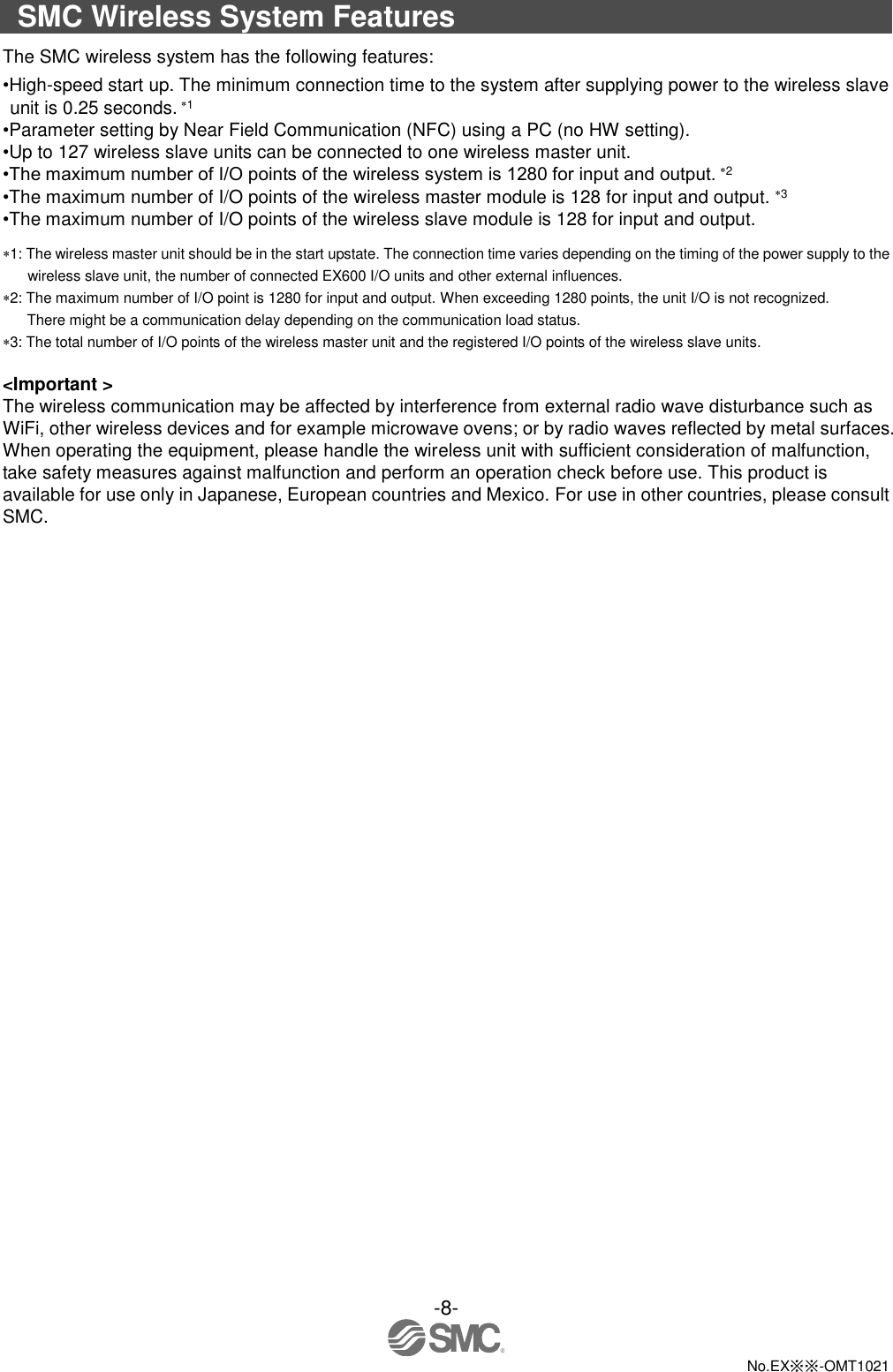  -8-  No.EX※※-OMT1021  SMC Wireless System Features The SMC wireless system has the following features: •High-speed start up. The minimum connection time to the system after supplying power to the wireless slave unit is 0.25 seconds. 1 •Parameter setting by Near Field Communication (NFC) using a PC (no HW setting). •Up to 127 wireless slave units can be connected to one wireless master unit. •The maximum number of I/O points of the wireless system is 1280 for input and output. 2 •The maximum number of I/O points of the wireless master module is 128 for input and output. 3 •The maximum number of I/O points of the wireless slave module is 128 for input and output. 1: The wireless master unit should be in the start upstate. The connection time varies depending on the timing of the power supply to the wireless slave unit, the number of connected EX600 I/O units and other external influences. 2: The maximum number of I/O point is 1280 for input and output. When exceeding 1280 points, the unit I/O is not recognized. There might be a communication delay depending on the communication load status. 3: The total number of I/O points of the wireless master unit and the registered I/O points of the wireless slave units.      &lt;Important &gt; The wireless communication may be affected by interference from external radio wave disturbance such as WiFi, other wireless devices and for example microwave ovens; or by radio waves reflected by metal surfaces. When operating the equipment, please handle the wireless unit with sufficient consideration of malfunction, take safety measures against malfunction and perform an operation check before use. This product is available for use only in Japanese, European countries and Mexico. For use in other countries, please consult SMC. 