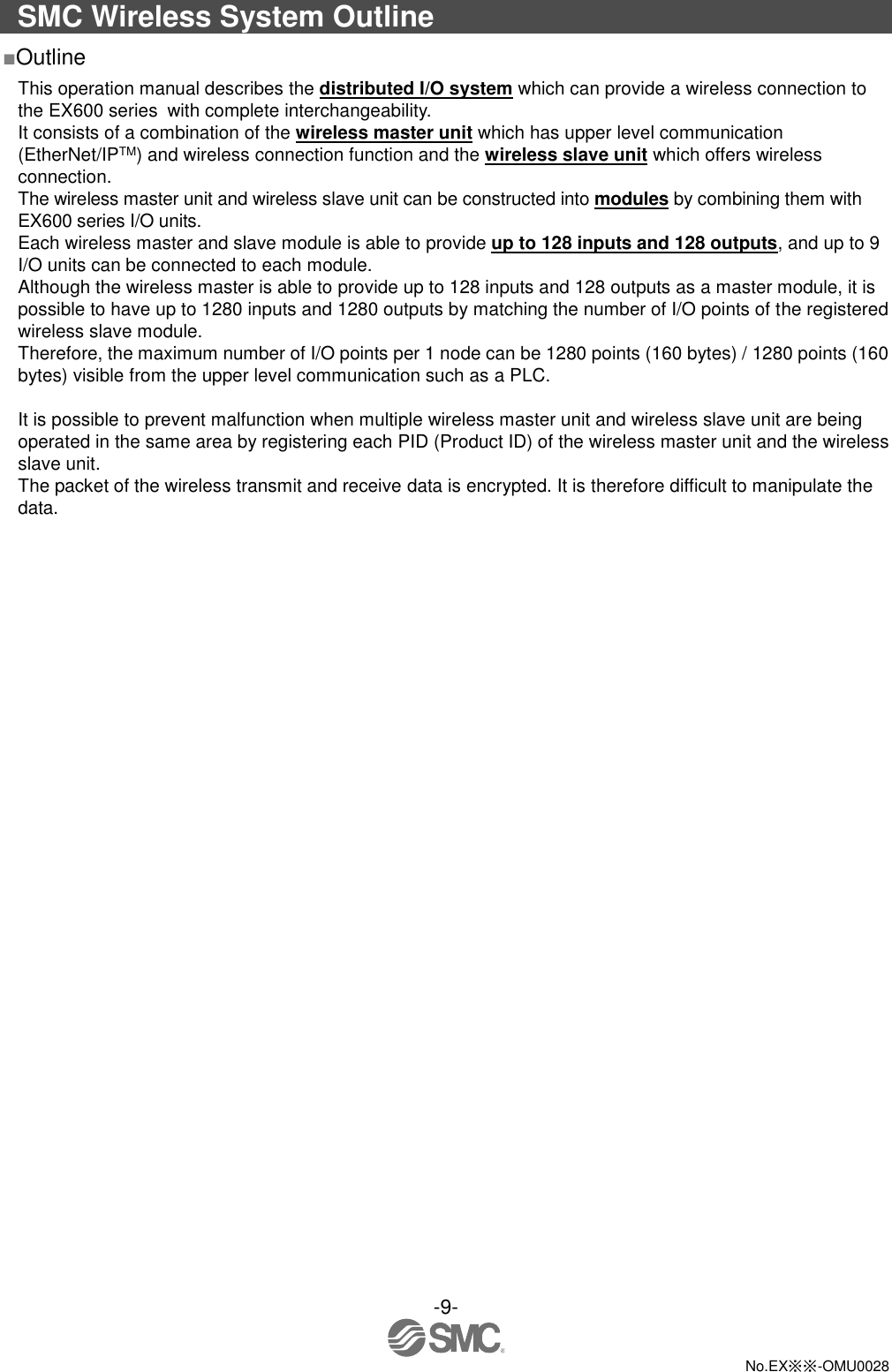 -9-  No.EX※※-OMU0028  SMC Wireless System Outline ■Outline This operation manual describes the distributed I/O system which can provide a wireless connection to the EX600 series with complete interchangeability.   It consists of a combination of the wireless master unit which has upper level communication (EtherNet/IPTM) and wireless connection function and the wireless slave unit which offers wireless connection. The wireless master unit and wireless slave unit can be constructed into modules by combining them with EX600 series I/O units. Each wireless master and slave module is able to provide up to 128 inputs and 128 outputs, and up to 9 I/O units can be connected to each module. Although the wireless master is able to provide up to 128 inputs and 128 outputs as a master module, it is possible to have up to 1280 inputs and 1280 outputs by matching the number of I/O points of the registered wireless slave module. Therefore, the maximum number of I/O points per 1 node can be 1280 points (160 bytes) / 1280 points (160 bytes) visible from the upper level communication such as a PLC.  It is possible to prevent malfunction when multiple wireless master unit and wireless slave unit are being operated in the same area by registering each PID (Product ID) of the wireless master unit and the wireless slave unit. The packet of the wireless transmit and receive data is encrypted. It is therefore difficult to manipulate the data. 