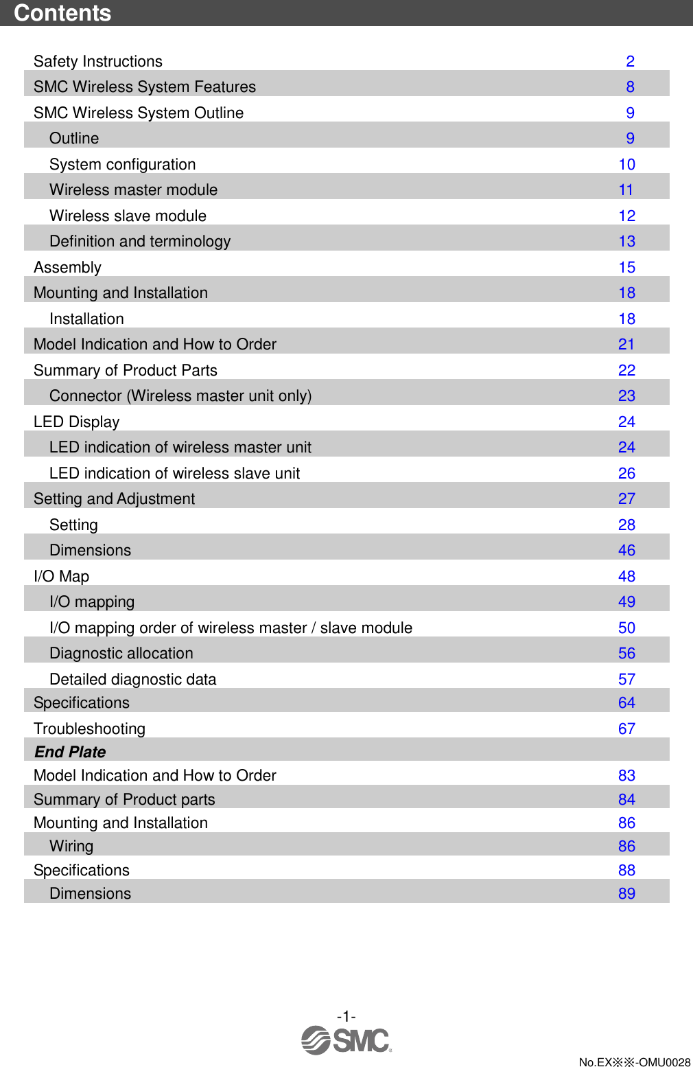 -1-  No.EX※※-OMU0028  Contents  Safety Instructions                      2 SMC Wireless System Features                  8 SMC Wireless System Outline                  9 Outline                        9 System configuration                  10 Wireless master module                  11 Wireless slave module                  12 Definition and terminology                  13 Assembly                      15 Mounting and Installation                  18 Installation                    18 Model Indication and How to Order                21 Summary of Product Parts                  22 Connector (Wireless master unit only)              23 LED Display                     24 LED indication of wireless master unit              24 LED indication of wireless slave unit               26 Setting and Adjustment                  27 Setting                      28 Dimensions                    46 I/O Map                      48 I/O mapping                    49 I/O mapping order of wireless master / slave module            50 Diagnostic allocation                56 Detailed diagnostic data                57 Specifications                  64 Troubleshooting                    67 End Plate Model Indication and How to Order              83 Summary of Product parts                84 Mounting and Installation                86 Wiring                    86 Specifications                  88 Dimensions                  89 