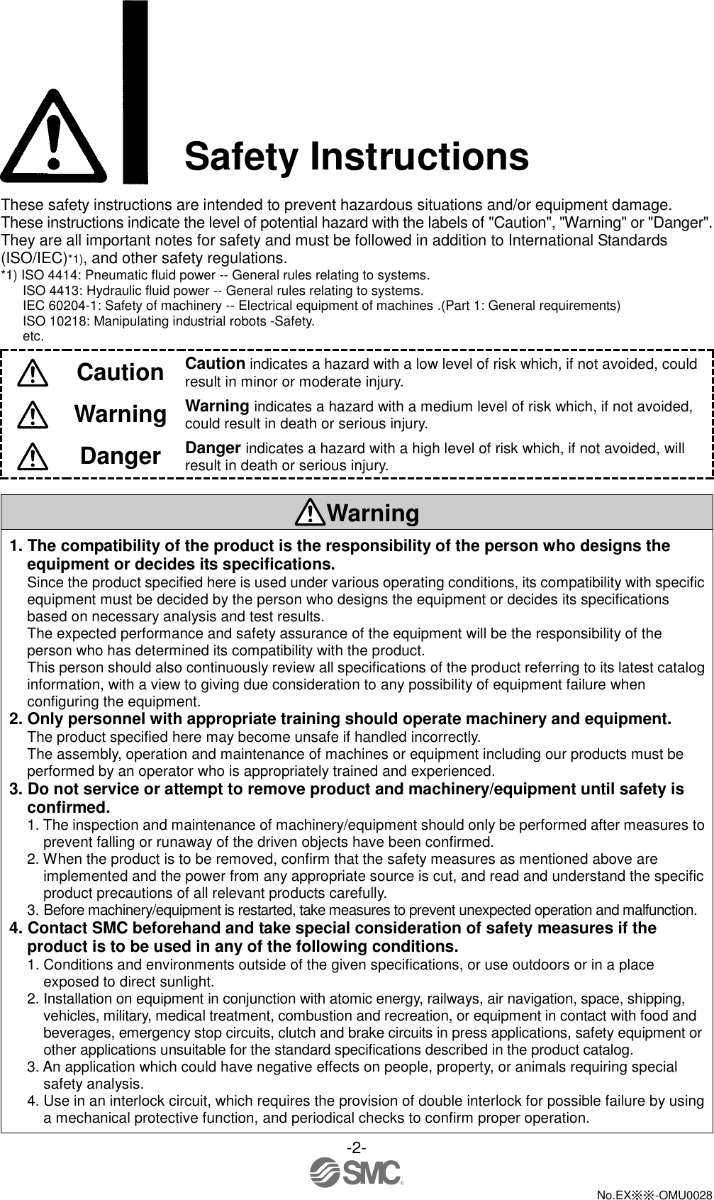 -2-  No.EX※※-OMU0028  Safety Instructions  These safety instructions are intended to prevent hazardous situations and/or equipment damage. These instructions indicate the level of potential hazard with the labels of &quot;Caution&quot;, &quot;Warning&quot; or &quot;Danger&quot;. They are all important notes for safety and must be followed in addition to International Standards (ISO/IEC)*1), and other safety regulations. *1) ISO 4414: Pneumatic fluid power -- General rules relating to systems. ISO 4413: Hydraulic fluid power -- General rules relating to systems. IEC 60204-1: Safety of machinery -- Electrical equipment of machines .(Part 1: General requirements) ISO 10218: Manipulating industrial robots -Safety. etc.  Caution Caution indicates a hazard with a low level of risk which, if not avoided, could result in minor or moderate injury.  Warning Warning indicates a hazard with a medium level of risk which, if not avoided, could result in death or serious injury.  Danger Danger indicates a hazard with a high level of risk which, if not avoided, will result in death or serious injury.  Warning 1. The compatibility of the product is the responsibility of the person who designs the equipment or decides its specifications. Since the product specified here is used under various operating conditions, its compatibility with specific equipment must be decided by the person who designs the equipment or decides its specifications based on necessary analysis and test results. The expected performance and safety assurance of the equipment will be the responsibility of the person who has determined its compatibility with the product. This person should also continuously review all specifications of the product referring to its latest catalog information, with a view to giving due consideration to any possibility of equipment failure when configuring the equipment. 2. Only personnel with appropriate training should operate machinery and equipment. The product specified here may become unsafe if handled incorrectly. The assembly, operation and maintenance of machines or equipment including our products must be performed by an operator who is appropriately trained and experienced. 3. Do not service or attempt to remove product and machinery/equipment until safety is confirmed. 1. The inspection and maintenance of machinery/equipment should only be performed after measures to prevent falling or runaway of the driven objects have been confirmed. 2. When the product is to be removed, confirm that the safety measures as mentioned above are implemented and the power from any appropriate source is cut, and read and understand the specific product precautions of all relevant products carefully. 3. Before machinery/equipment is restarted, take measures to prevent unexpected operation and malfunction. 4. Contact SMC beforehand and take special consideration of safety measures if the product is to be used in any of the following conditions. 1. Conditions and environments outside of the given specifications, or use outdoors or in a place exposed to direct sunlight. 2. Installation on equipment in conjunction with atomic energy, railways, air navigation, space, shipping, vehicles, military, medical treatment, combustion and recreation, or equipment in contact with food and beverages, emergency stop circuits, clutch and brake circuits in press applications, safety equipment or other applications unsuitable for the standard specifications described in the product catalog. 3. An application which could have negative effects on people, property, or animals requiring special safety analysis. 4. Use in an interlock circuit, which requires the provision of double interlock for possible failure by using a mechanical protective function, and periodical checks to confirm proper operation. 