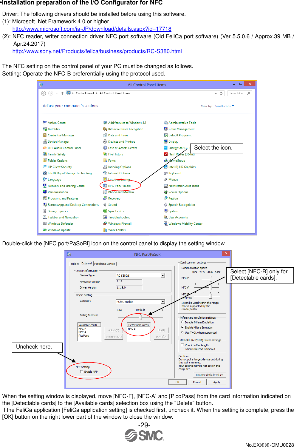 -29-  No.EX※※-OMU0028   •Installation preparation of the I/O Configurator for NFC Driver: The following drivers should be installed before using this software. (1): Microsoft. Net Framework 4.0 or higher http://www.microsoft.com/ja-JP/download/details.aspx?id=17718 (2): NFC reader, writer connection driver NFC port software (Old FeliCa port software) (Ver 5.5.0.6 / Approx.39 MB / Apr.24.2017) http://www.sony.net/Products/felica/business/products/RC-S380.html  The NFC setting on the control panel of your PC must be changed as follows. Setting: Operate the NFC-B preferentially using the protocol used.  Double-click the [NFC port/PaSoRi] icon on the control panel to display the setting window.  When the setting window is displayed, move [NFC-F], [NFC-A] and [PicoPass] from the card information indicated on the [Detectable cards] to the [Available cards] selection box using the &quot;Delete&quot; button. If the FeliCa application [FeliCa application setting] is checked first, uncheck it. When the setting is complete, press the [OK] button on the right lower part of the window to close the window.   Select the icon. Uncheck here. Select [NFC-B] only for [Detectable cards]. 