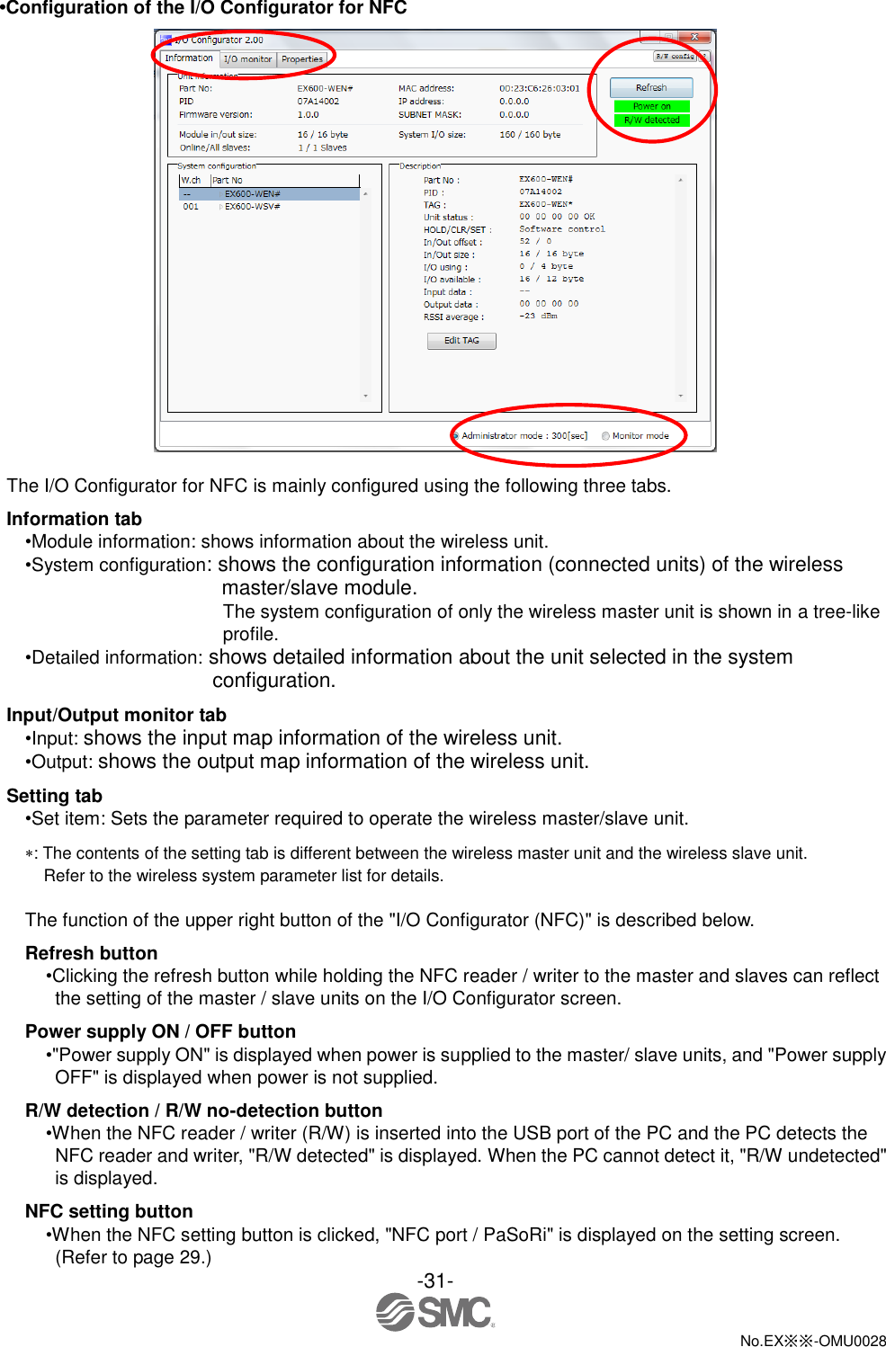 -31-  No.EX※※-OMU0028   •Configuration of the I/O Configurator for NFC   The I/O Configurator for NFC is mainly configured using the following three tabs.   Information tab •Module information: shows information about the wireless unit.   •System configuration: shows the configuration information (connected units) of the wireless master/slave module. The system configuration of only the wireless master unit is shown in a tree-like profile. •Detailed information: shows detailed information about the unit selected in the system configuration. Input/Output monitor tab •Input: shows the input map information of the wireless unit. •Output: shows the output map information of the wireless unit. Setting tab •Set item: Sets the parameter required to operate the wireless master/slave unit. : The contents of the setting tab is different between the wireless master unit and the wireless slave unit.   Refer to the wireless system parameter list for details.  The function of the upper right button of the &quot;I/O Configurator (NFC)&quot; is described below. Refresh button •Clicking the refresh button while holding the NFC reader / writer to the master and slaves can reflect the setting of the master / slave units on the I/O Configurator screen. Power supply ON / OFF button •&quot;Power supply ON&quot; is displayed when power is supplied to the master/ slave units, and &quot;Power supply OFF&quot; is displayed when power is not supplied. R/W detection / R/W no-detection button •When the NFC reader / writer (R/W) is inserted into the USB port of the PC and the PC detects the NFC reader and writer, &quot;R/W detected&quot; is displayed. When the PC cannot detect it, &quot;R/W undetected&quot; is displayed. NFC setting button •When the NFC setting button is clicked, &quot;NFC port / PaSoRi&quot; is displayed on the setting screen. (Refer to page 29.) 