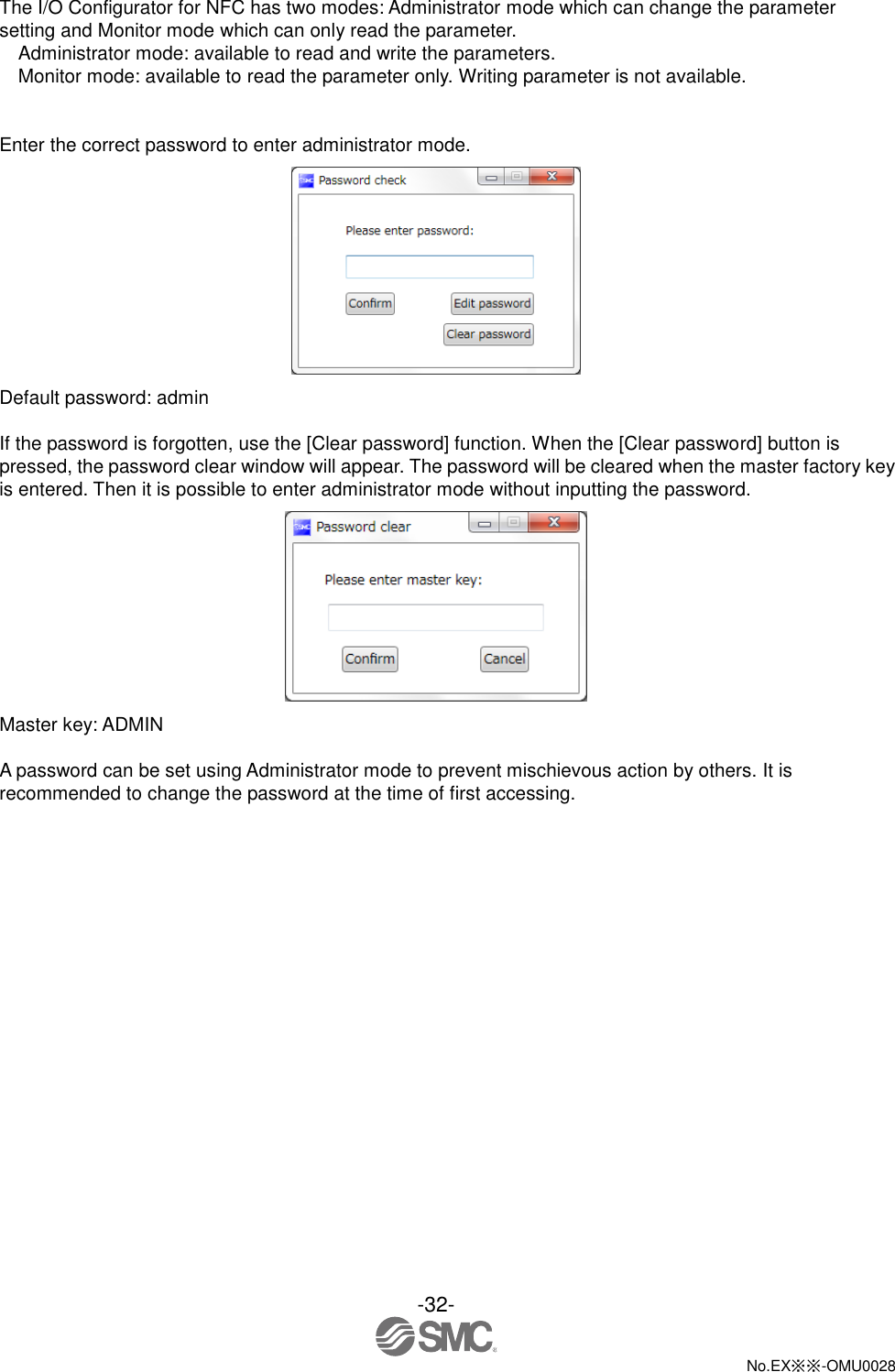 -32-  No.EX※※-OMU0028   The I/O Configurator for NFC has two modes: Administrator mode which can change the parameter setting and Monitor mode which can only read the parameter.   Administrator mode: available to read and write the parameters. Monitor mode: available to read the parameter only. Writing parameter is not available.   Enter the correct password to enter administrator mode.  Default password: admin  If the password is forgotten, use the [Clear password] function. When the [Clear password] button is pressed, the password clear window will appear. The password will be cleared when the master factory key is entered. Then it is possible to enter administrator mode without inputting the password.  Master key: ADMIN  A password can be set using Administrator mode to prevent mischievous action by others. It is recommended to change the password at the time of first accessing. 