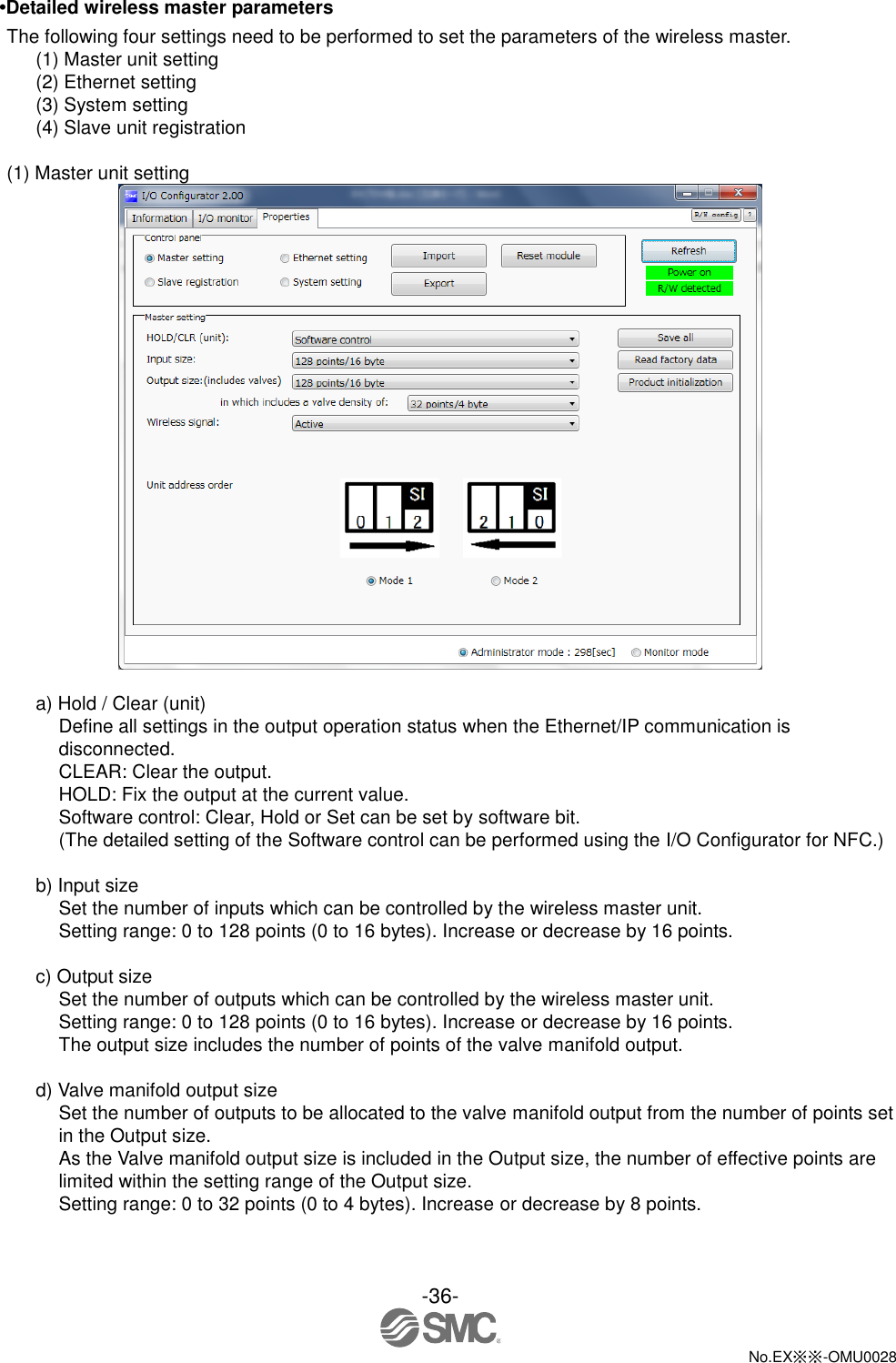 -36-  No.EX※※-OMU0028   •Detailed wireless master parameters The following four settings need to be performed to set the parameters of the wireless master. (1) Master unit setting (2) Ethernet setting (3) System setting (4) Slave unit registration  (1) Master unit setting   a) Hold / Clear (unit) Define all settings in the output operation status when the Ethernet/IP communication is disconnected. CLEAR: Clear the output. HOLD: Fix the output at the current value. Software control: Clear, Hold or Set can be set by software bit. (The detailed setting of the Software control can be performed using the I/O Configurator for NFC.)  b) Input size Set the number of inputs which can be controlled by the wireless master unit. Setting range: 0 to 128 points (0 to 16 bytes). Increase or decrease by 16 points.  c) Output size Set the number of outputs which can be controlled by the wireless master unit. Setting range: 0 to 128 points (0 to 16 bytes). Increase or decrease by 16 points. The output size includes the number of points of the valve manifold output.  d) Valve manifold output size Set the number of outputs to be allocated to the valve manifold output from the number of points set in the Output size. As the Valve manifold output size is included in the Output size, the number of effective points are limited within the setting range of the Output size. Setting range: 0 to 32 points (0 to 4 bytes). Increase or decrease by 8 points. 