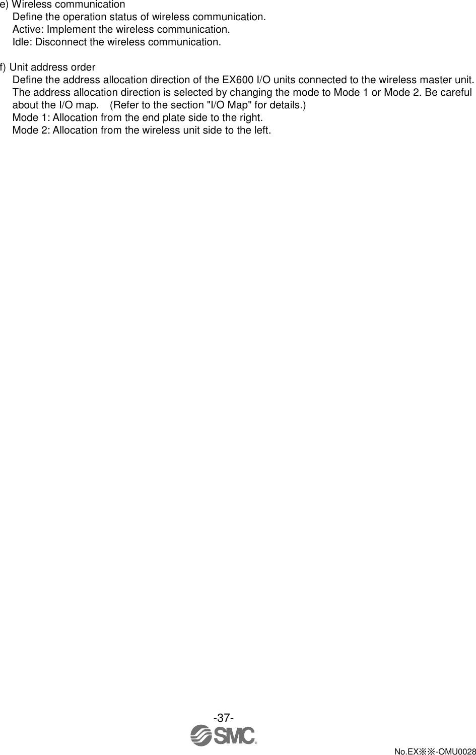 -37-  No.EX※※-OMU0028   e) Wireless communication Define the operation status of wireless communication. Active: Implement the wireless communication.   Idle: Disconnect the wireless communication.  f) Unit address order Define the address allocation direction of the EX600 I/O units connected to the wireless master unit. The address allocation direction is selected by changing the mode to Mode 1 or Mode 2. Be careful about the I/O map.    (Refer to the section &quot;I/O Map&quot; for details.) Mode 1: Allocation from the end plate side to the right. Mode 2: Allocation from the wireless unit side to the left. 