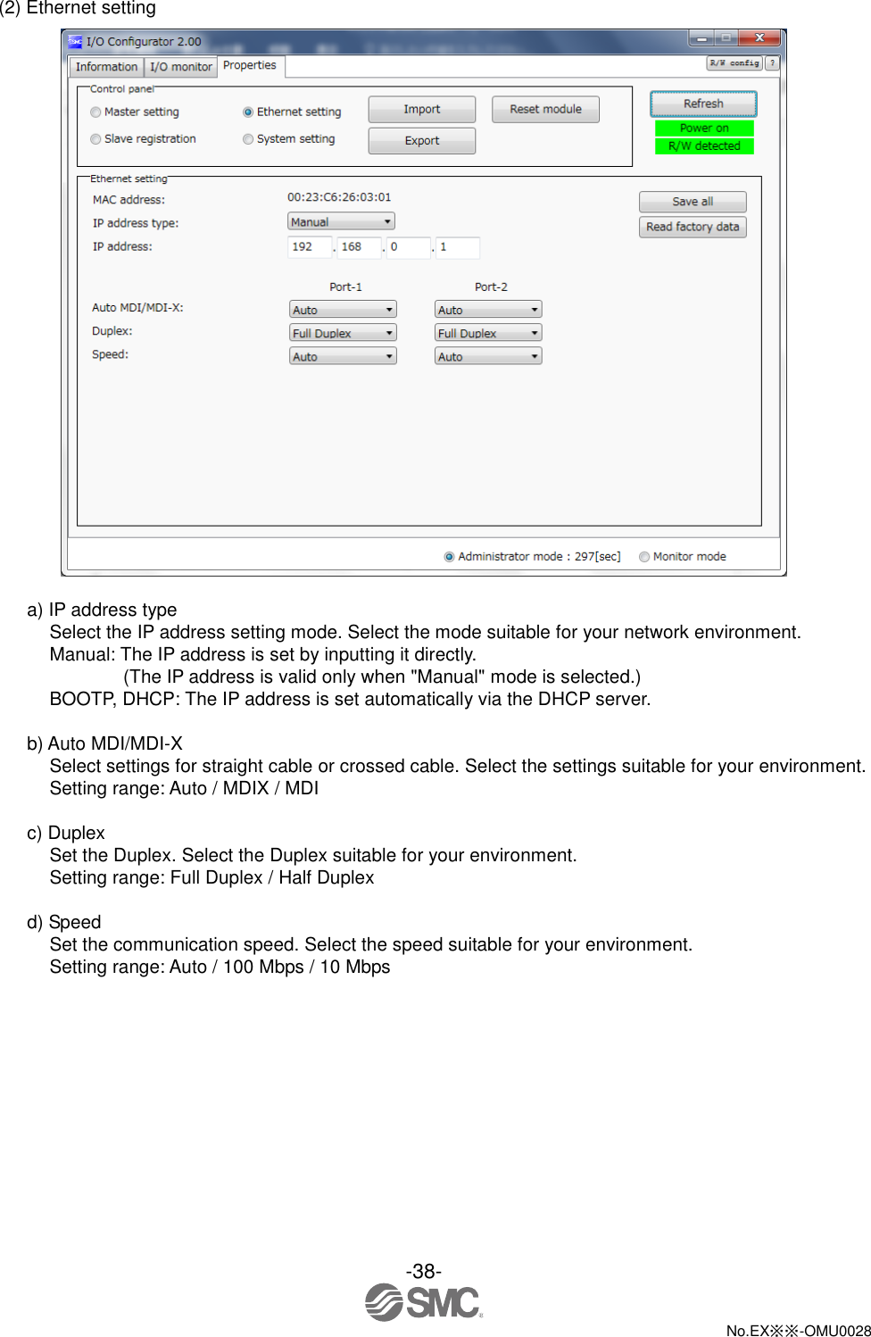 -38-  No.EX※※-OMU0028   (2) Ethernet setting   a) IP address type Select the IP address setting mode. Select the mode suitable for your network environment. Manual: The IP address is set by inputting it directly. (The IP address is valid only when &quot;Manual&quot; mode is selected.) BOOTP, DHCP: The IP address is set automatically via the DHCP server.  b) Auto MDI/MDI-X Select settings for straight cable or crossed cable. Select the settings suitable for your environment. Setting range: Auto / MDIX / MDI  c) Duplex Set the Duplex. Select the Duplex suitable for your environment. Setting range: Full Duplex / Half Duplex  d) Speed Set the communication speed. Select the speed suitable for your environment. Setting range: Auto / 100 Mbps / 10 Mbps 