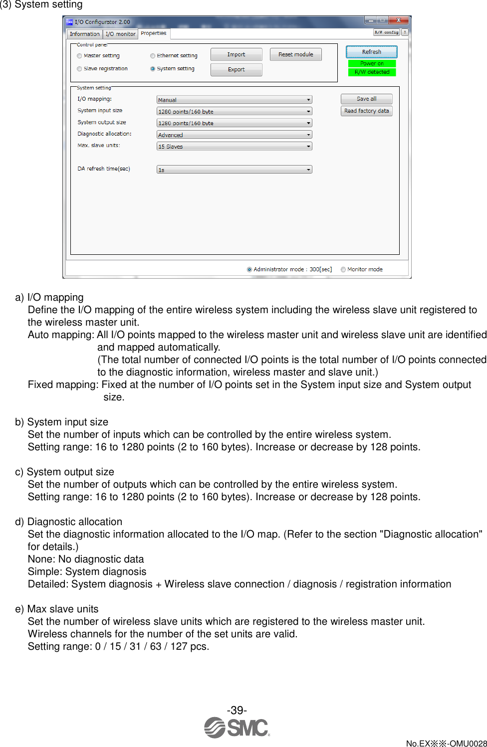 -39-  No.EX※※-OMU0028   (3) System setting   a) I/O mapping Define the I/O mapping of the entire wireless system including the wireless slave unit registered to the wireless master unit.   Auto mapping: All I/O points mapped to the wireless master unit and wireless slave unit are identified and mapped automatically.       (The total number of connected I/O points is the total number of I/O points connected to the diagnostic information, wireless master and slave unit.) Fixed mapping: Fixed at the number of I/O points set in the System input size and System output size.  b) System input size Set the number of inputs which can be controlled by the entire wireless system. Setting range: 16 to 1280 points (2 to 160 bytes). Increase or decrease by 128 points.  c) System output size Set the number of outputs which can be controlled by the entire wireless system. Setting range: 16 to 1280 points (2 to 160 bytes). Increase or decrease by 128 points.  d) Diagnostic allocation Set the diagnostic information allocated to the I/O map. (Refer to the section &quot;Diagnostic allocation&quot; for details.) None: No diagnostic data Simple: System diagnosis Detailed: System diagnosis + Wireless slave connection / diagnosis / registration information  e) Max slave units Set the number of wireless slave units which are registered to the wireless master unit. Wireless channels for the number of the set units are valid. Setting range: 0 / 15 / 31 / 63 / 127 pcs. 