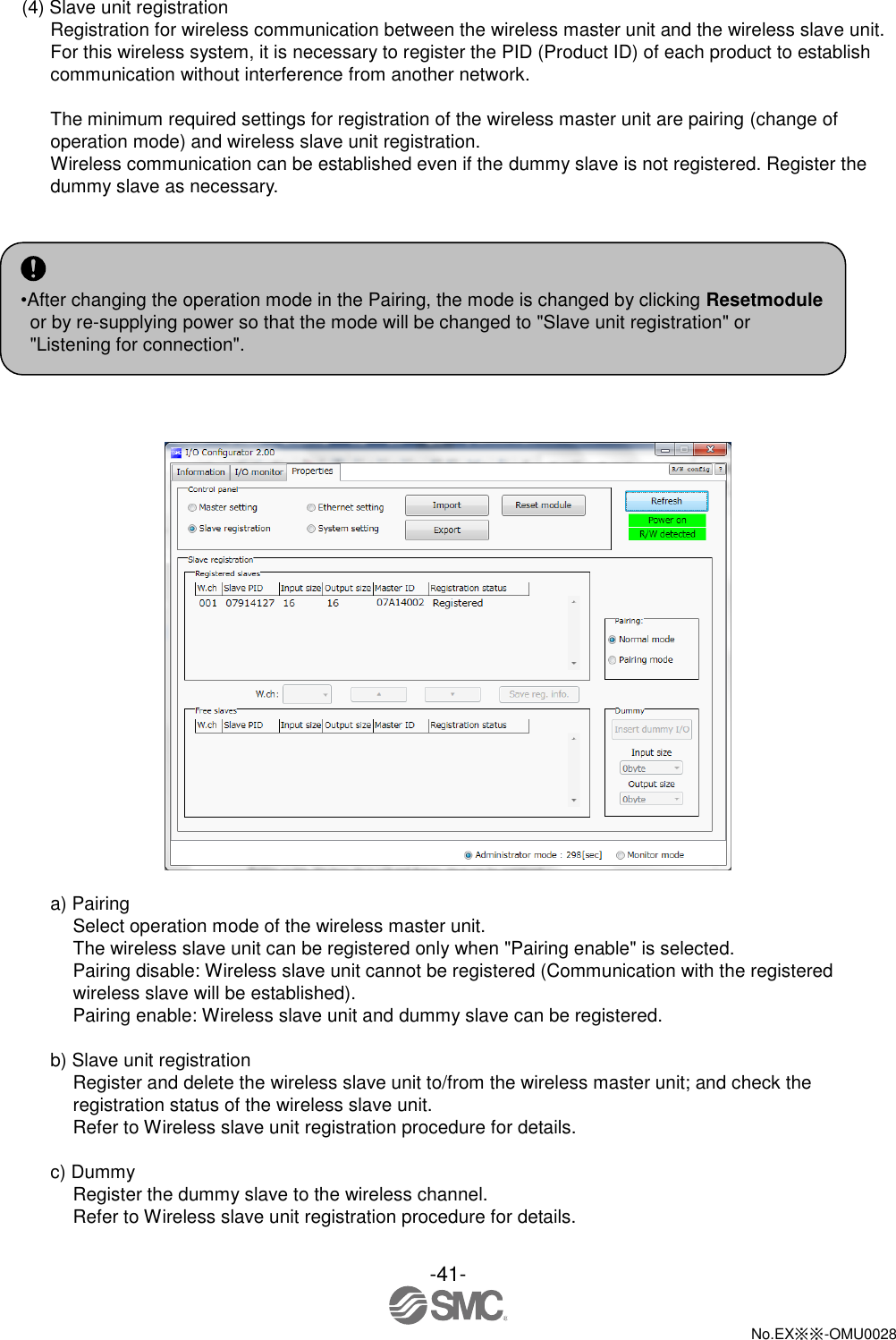 -41-  No.EX※※-OMU0028   (4) Slave unit registration Registration for wireless communication between the wireless master unit and the wireless slave unit. For this wireless system, it is necessary to register the PID (Product ID) of each product to establish communication without interference from another network.  The minimum required settings for registration of the wireless master unit are pairing (change of operation mode) and wireless slave unit registration. Wireless communication can be established even if the dummy slave is not registered. Register the dummy slave as necessary.        a) Pairing Select operation mode of the wireless master unit. The wireless slave unit can be registered only when &quot;Pairing enable&quot; is selected.     Pairing disable: Wireless slave unit cannot be registered (Communication with the registered wireless slave will be established). Pairing enable: Wireless slave unit and dummy slave can be registered.  b) Slave unit registration Register and delete the wireless slave unit to/from the wireless master unit; and check the registration status of the wireless slave unit. Refer to Wireless slave unit registration procedure for details.  c) Dummy Register the dummy slave to the wireless channel. Refer to Wireless slave unit registration procedure for details.  •After changing the operation mode in the Pairing, the mode is changed by clicking Resetmodule or by re-supplying power so that the mode will be changed to &quot;Slave unit registration&quot; or &quot;Listening for connection&quot;.  
