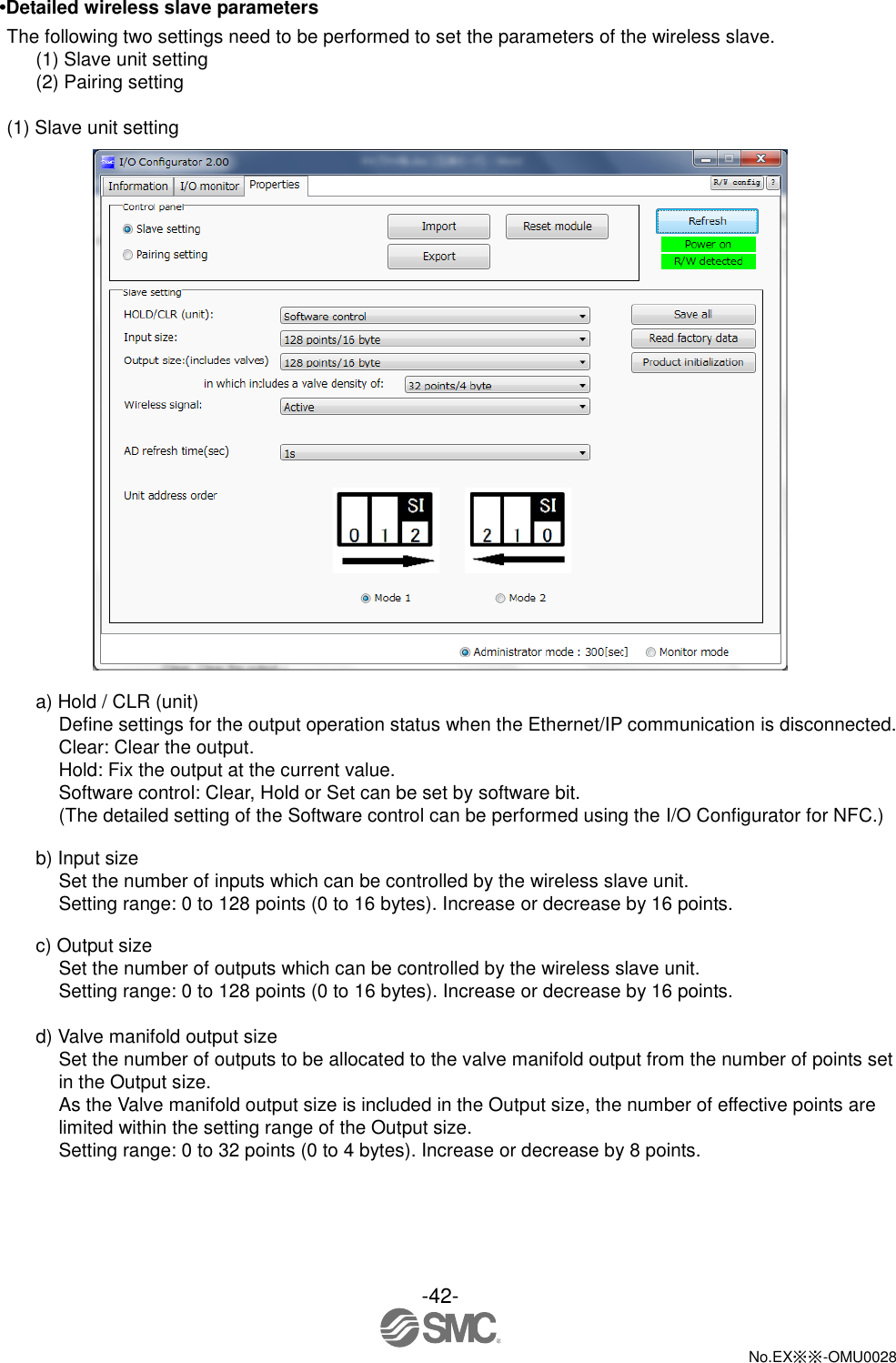 -42-  No.EX※※-OMU0028   •Detailed wireless slave parameters The following two settings need to be performed to set the parameters of the wireless slave. (1) Slave unit setting (2) Pairing setting  (1) Slave unit setting   a) Hold / CLR (unit) Define settings for the output operation status when the Ethernet/IP communication is disconnected. Clear: Clear the output. Hold: Fix the output at the current value. Software control: Clear, Hold or Set can be set by software bit. (The detailed setting of the Software control can be performed using the I/O Configurator for NFC.)  b) Input size Set the number of inputs which can be controlled by the wireless slave unit. Setting range: 0 to 128 points (0 to 16 bytes). Increase or decrease by 16 points.  c) Output size Set the number of outputs which can be controlled by the wireless slave unit. Setting range: 0 to 128 points (0 to 16 bytes). Increase or decrease by 16 points.  d) Valve manifold output size Set the number of outputs to be allocated to the valve manifold output from the number of points set in the Output size. As the Valve manifold output size is included in the Output size, the number of effective points are limited within the setting range of the Output size. Setting range: 0 to 32 points (0 to 4 bytes). Increase or decrease by 8 points. 