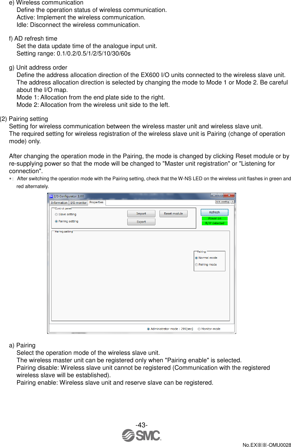 -43-  No.EX※※-OMU0028   e) Wireless communication Define the operation status of wireless communication. Active: Implement the wireless communication. Idle: Disconnect the wireless communication.  f) AD refresh time Set the data update time of the analogue input unit. Setting range: 0.1/0.2/0.5/1/2/5/10/30/60s  g) Unit address order Define the address allocation direction of the EX600 I/O units connected to the wireless slave unit. The address allocation direction is selected by changing the mode to Mode 1 or Mode 2. Be careful about the I/O map. Mode 1: Allocation from the end plate side to the right. Mode 2: Allocation from the wireless unit side to the left.  (2) Pairing setting Setting for wireless communication between the wireless master unit and wireless slave unit. The required setting for wireless registration of the wireless slave unit is Pairing (change of operation mode) only.  After changing the operation mode in the Pairing, the mode is changed by clicking Reset module or by re-supplying power so that the mode will be changed to &quot;Master unit registration&quot; or &quot;Listening for connection&quot;. ：  After switching the operation mode with the Pairing setting, check that the W-NS LED on the wireless unit flashes in green and red alternately.   a) Pairing Select the operation mode of the wireless slave unit. The wireless master unit can be registered only when &quot;Pairing enable&quot; is selected. Pairing disable: Wireless slave unit cannot be registered (Communication with the registered wireless slave will be established). Pairing enable: Wireless slave unit and reserve slave can be registered. 