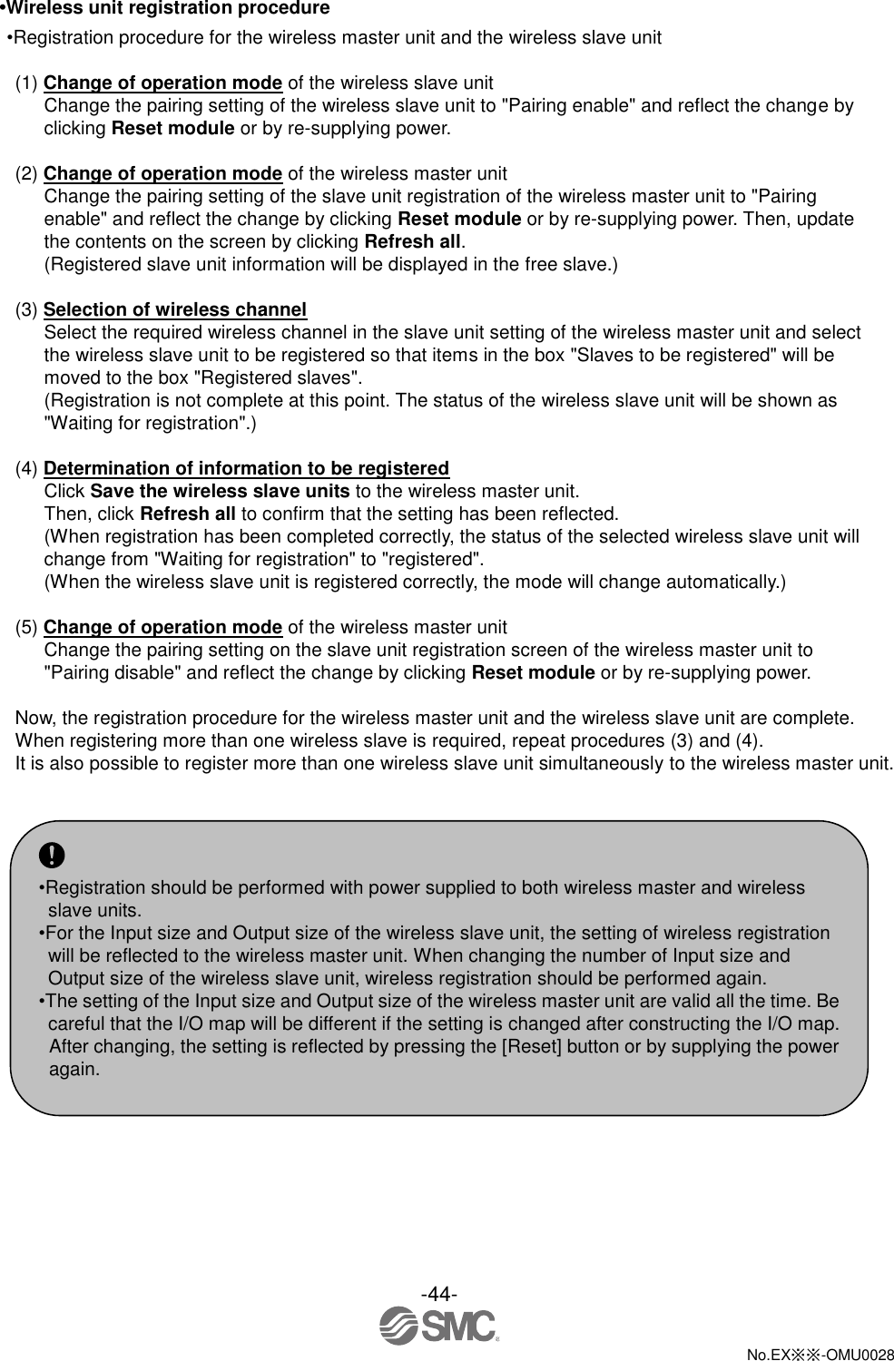 -44-  No.EX※※-OMU0028   •Wireless unit registration procedure •Registration procedure for the wireless master unit and the wireless slave unit  (1) Change of operation mode of the wireless slave unit Change the pairing setting of the wireless slave unit to &quot;Pairing enable&quot; and reflect the change by clicking Reset module or by re-supplying power.    (2) Change of operation mode of the wireless master unit Change the pairing setting of the slave unit registration of the wireless master unit to &quot;Pairing enable&quot; and reflect the change by clicking Reset module or by re-supplying power. Then, update the contents on the screen by clicking Refresh all. (Registered slave unit information will be displayed in the free slave.)  (3) Selection of wireless channel Select the required wireless channel in the slave unit setting of the wireless master unit and select the wireless slave unit to be registered so that items in the box &quot;Slaves to be registered&quot; will be moved to the box &quot;Registered slaves&quot;. (Registration is not complete at this point. The status of the wireless slave unit will be shown as &quot;Waiting for registration&quot;.)    (4) Determination of information to be registered Click Save the wireless slave units to the wireless master unit. Then, click Refresh all to confirm that the setting has been reflected. (When registration has been completed correctly, the status of the selected wireless slave unit will change from &quot;Waiting for registration&quot; to &quot;registered&quot;. (When the wireless slave unit is registered correctly, the mode will change automatically.)  (5) Change of operation mode of the wireless master unit Change the pairing setting on the slave unit registration screen of the wireless master unit to &quot;Pairing disable&quot; and reflect the change by clicking Reset module or by re-supplying power.  Now, the registration procedure for the wireless master unit and the wireless slave unit are complete. When registering more than one wireless slave is required, repeat procedures (3) and (4). It is also possible to register more than one wireless slave unit simultaneously to the wireless master unit.     •Registration should be performed with power supplied to both wireless master and wireless slave units. •For the Input size and Output size of the wireless slave unit, the setting of wireless registration will be reflected to the wireless master unit. When changing the number of Input size and Output size of the wireless slave unit, wireless registration should be performed again. •The setting of the Input size and Output size of the wireless master unit are valid all the time. Be careful that the I/O map will be different if the setting is changed after constructing the I/O map. After changing, the setting is reflected by pressing the [Reset] button or by supplying the power again. 