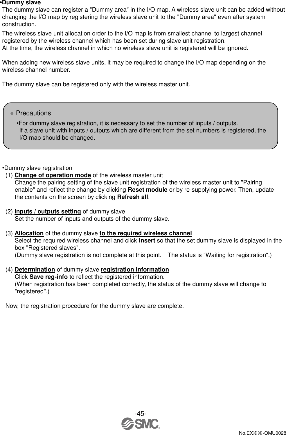 -45-  No.EX※※-OMU0028   •Dummy slave The dummy slave can register a &quot;Dummy area&quot; in the I/O map. A wireless slave unit can be added without changing the I/O map by registering the wireless slave unit to the &quot;Dummy area&quot; even after system construction. The wireless slave unit allocation order to the I/O map is from smallest channel to largest channel registered by the wireless channel which has been set during slave unit registration. At the time, the wireless channel in which no wireless slave unit is registered will be ignored.  When adding new wireless slave units, it may be required to change the I/O map depending on the wireless channel number.  The dummy slave can be registered only with the wireless master unit.        •Dummy slave registration (1) Change of operation mode of the wireless master unit Change the pairing setting of the slave unit registration of the wireless master unit to &quot;Pairing enable&quot; and reflect the change by clicking Reset module or by re-supplying power. Then, update the contents on the screen by clicking Refresh all.  (2) Inputs / outputs setting of dummy slave Set the number of inputs and outputs of the dummy slave.  (3) Allocation of the dummy slave to the required wireless channel Select the required wireless channel and click Insert so that the set dummy slave is displayed in the box &quot;Registered slaves&quot;. (Dummy slave registration is not complete at this point.    The status is &quot;Waiting for registration&quot;.)  (4) Determination of dummy slave registration information Click Save reg-info to reflect the registered information. (When registration has been completed correctly, the status of the dummy slave will change to &quot;registered&quot;.)  Now, the registration procedure for the dummy slave are complete. ● Precautions •For dummy slave registration, it is necessary to set the number of inputs / outputs. If a slave unit with inputs / outputs which are different from the set numbers is registered, the I/O map should be changed.    