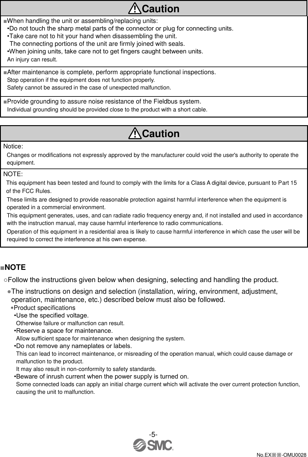 -5-  No.EX※※-OMU0028    Caution ■When handling the unit or assembling/replacing units: •Do not touch the sharp metal parts of the connector or plug for connecting units. •Take care not to hit your hand when disassembling the unit. The connecting portions of the unit are firmly joined with seals. •When joining units, take care not to get fingers caught between units. An injury can result. ■After maintenance is complete, perform appropriate functional inspections. Stop operation if the equipment does not function properly. Safety cannot be assured in the case of unexpected malfunction. ■Provide grounding to assure noise resistance of the Fieldbus system. Individual grounding should be provided close to the product with a short cable.  Caution Notice: Changes or modifications not expressly approved by the manufacturer could void the user&apos;s authority to operate the equipment. NOTE: This equipment has been tested and found to comply with the limits for a Class A digital device, pursuant to Part 15   of the FCC Rules.   These limits are designed to provide reasonable protection against harmful interference when the equipment is operated in a commercial environment.   This equipment generates, uses, and can radiate radio frequency energy and, if not installed and used in accordance with the instruction manual, may cause harmful interference to radio communications.   Operation of this equipment in a residential area is likely to cause harmful interference in which case the user will be required to correct the interference at his own expense.   ■NOTE ○Follow the instructions given below when designing, selecting and handling the product. ●The instructions on design and selection (installation, wiring, environment, adjustment, operation, maintenance, etc.) described below must also be followed. Product specifications •Use the specified voltage. Otherwise failure or malfunction can result. •Reserve a space for maintenance. Allow sufficient space for maintenance when designing the system. •Do not remove any nameplates or labels. This can lead to incorrect maintenance, or misreading of the operation manual, which could cause damage or malfunction to the product. It may also result in non-conformity to safety standards. •Beware of inrush current when the power supply is turned on. Some connected loads can apply an initial charge current which will activate the over current protection function, causing the unit to malfunction. 