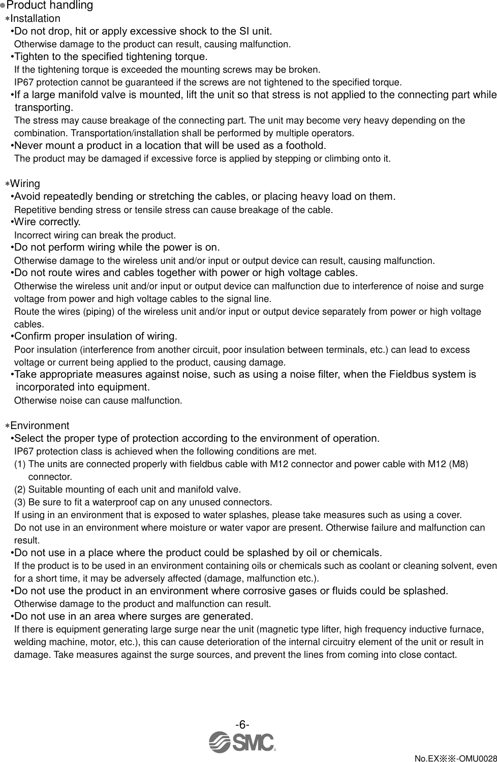 -6-  No.EX※※-OMU0028   ●Product handling Installation •Do not drop, hit or apply excessive shock to the SI unit. Otherwise damage to the product can result, causing malfunction. •Tighten to the specified tightening torque. If the tightening torque is exceeded the mounting screws may be broken. IP67 protection cannot be guaranteed if the screws are not tightened to the specified torque. •If a large manifold valve is mounted, lift the unit so that stress is not applied to the connecting part while transporting. The stress may cause breakage of the connecting part. The unit may become very heavy depending on the combination. Transportation/installation shall be performed by multiple operators. •Never mount a product in a location that will be used as a foothold. The product may be damaged if excessive force is applied by stepping or climbing onto it.  Wiring •Avoid repeatedly bending or stretching the cables, or placing heavy load on them. Repetitive bending stress or tensile stress can cause breakage of the cable. •Wire correctly. Incorrect wiring can break the product. •Do not perform wiring while the power is on. Otherwise damage to the wireless unit and/or input or output device can result, causing malfunction. •Do not route wires and cables together with power or high voltage cables. Otherwise the wireless unit and/or input or output device can malfunction due to interference of noise and surge voltage from power and high voltage cables to the signal line. Route the wires (piping) of the wireless unit and/or input or output device separately from power or high voltage cables. •Confirm proper insulation of wiring. Poor insulation (interference from another circuit, poor insulation between terminals, etc.) can lead to excess voltage or current being applied to the product, causing damage. •Take appropriate measures against noise, such as using a noise filter, when the Fieldbus system is incorporated into equipment. Otherwise noise can cause malfunction.  Environment •Select the proper type of protection according to the environment of operation. IP67 protection class is achieved when the following conditions are met. (1) The units are connected properly with fieldbus cable with M12 connector and power cable with M12 (M8) connector. (2) Suitable mounting of each unit and manifold valve. (3) Be sure to fit a waterproof cap on any unused connectors. If using in an environment that is exposed to water splashes, please take measures such as using a cover. Do not use in an environment where moisture or water vapor are present. Otherwise failure and malfunction can result. •Do not use in a place where the product could be splashed by oil or chemicals. If the product is to be used in an environment containing oils or chemicals such as coolant or cleaning solvent, even for a short time, it may be adversely affected (damage, malfunction etc.). •Do not use the product in an environment where corrosive gases or fluids could be splashed. Otherwise damage to the product and malfunction can result. •Do not use in an area where surges are generated. If there is equipment generating large surge near the unit (magnetic type lifter, high frequency inductive furnace, welding machine, motor, etc.), this can cause deterioration of the internal circuitry element of the unit or result in damage. Take measures against the surge sources, and prevent the lines from coming into close contact. 
