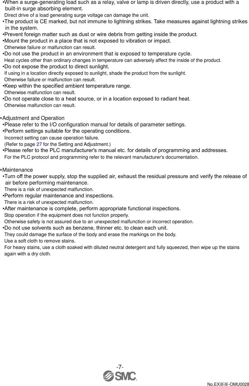 -7-  No.EX※※-OMU0028   •When a surge-generating load such as a relay, valve or lamp is driven directly, use a product with a built-in surge absorbing element. Direct drive of a load generating surge voltage can damage the unit. •The product is CE marked, but not immune to lightning strikes. Take measures against lightning strikes in the system. •Prevent foreign matter such as dust or wire debris from getting inside the product. •Mount the product in a place that is not exposed to vibration or impact. Otherwise failure or malfunction can result. •Do not use the product in an environment that is exposed to temperature cycle. Heat cycles other than ordinary changes in temperature can adversely affect the inside of the product. •Do not expose the product to direct sunlight. If using in a location directly exposed to sunlight, shade the product from the sunlight. Otherwise failure or malfunction can result. •Keep within the specified ambient temperature range. Otherwise malfunction can result. •Do not operate close to a heat source, or in a location exposed to radiant heat. Otherwise malfunction can result.  Adjustment and Operation •Please refer to the I/O configuration manual for details of parameter settings. •Perform settings suitable for the operating conditions. Incorrect setting can cause operation failure. (Refer to page 27 for the Setting and Adjustment.) •Please refer to the PLC manufacturer&apos;s manual etc. for details of programming and addresses. For the PLC protocol and programming refer to the relevant manufacturer&apos;s documentation.  Maintenance •Turn off the power supply, stop the supplied air, exhaust the residual pressure and verify the release of air before performing maintenance. There is a risk of unexpected malfunction. •Perform regular maintenance and inspections. There is a risk of unexpected malfunction. •After maintenance is complete, perform appropriate functional inspections. Stop operation if the equipment does not function properly. Otherwise safety is not assured due to an unexpected malfunction or incorrect operation. •Do not use solvents such as benzene, thinner etc. to clean each unit. They could damage the surface of the body and erase the markings on the body. Use a soft cloth to remove stains. For heavy stains, use a cloth soaked with diluted neutral detergent and fully squeezed, then wipe up the stains again with a dry cloth. 