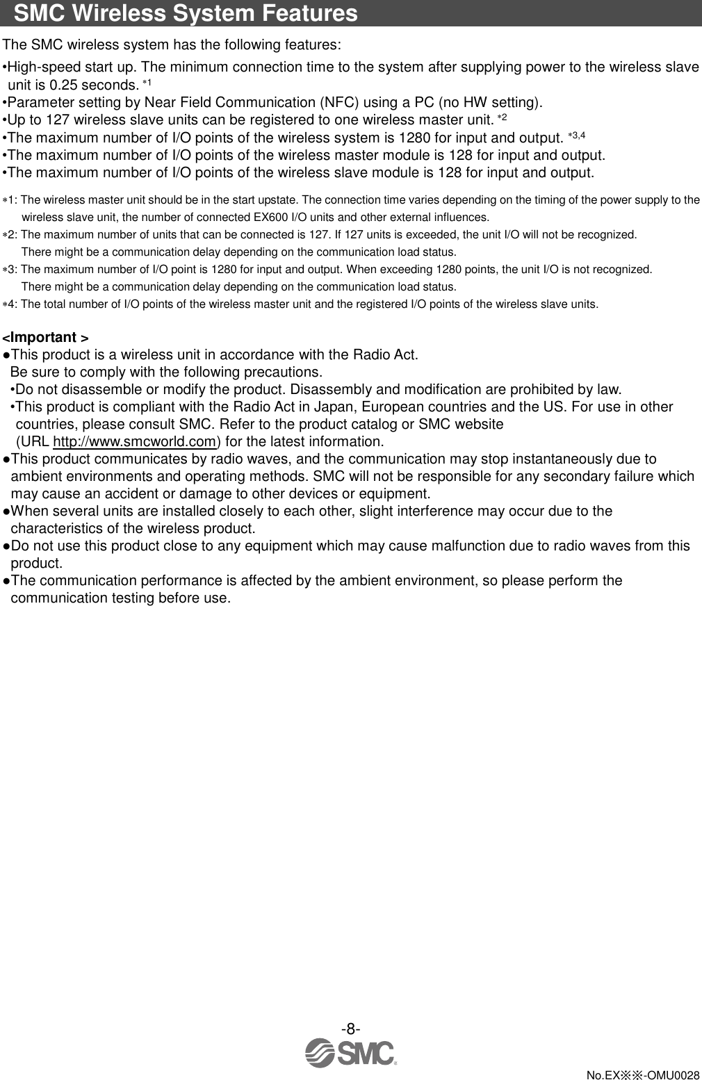 -8-  No.EX※※-OMU0028  SMC Wireless System Features The SMC wireless system has the following features: •High-speed start up. The minimum connection time to the system after supplying power to the wireless slave unit is 0.25 seconds. 1 •Parameter setting by Near Field Communication (NFC) using a PC (no HW setting). •Up to 127 wireless slave units can be registered to one wireless master unit. 2 •The maximum number of I/O points of the wireless system is 1280 for input and output. 3,4 •The maximum number of I/O points of the wireless master module is 128 for input and output. •The maximum number of I/O points of the wireless slave module is 128 for input and output. 1: The wireless master unit should be in the start upstate. The connection time varies depending on the timing of the power supply to the wireless slave unit, the number of connected EX600 I/O units and other external influences. 2: The maximum number of units that can be connected is 127. If 127 units is exceeded, the unit I/O will not be recognized. There might be a communication delay depending on the communication load status. 3: The maximum number of I/O point is 1280 for input and output. When exceeding 1280 points, the unit I/O is not recognized. There might be a communication delay depending on the communication load status. 4: The total number of I/O points of the wireless master unit and the registered I/O points of the wireless slave units.      &lt;Important &gt; ●This product is a wireless unit in accordance with the Radio Act. Be sure to comply with the following precautions. •Do not disassemble or modify the product. Disassembly and modification are prohibited by law. •This product is compliant with the Radio Act in Japan, European countries and the US. For use in other countries, please consult SMC. Refer to the product catalog or SMC website (URL http://www.smcworld.com) for the latest information. ●This product communicates by radio waves, and the communication may stop instantaneously due to ambient environments and operating methods. SMC will not be responsible for any secondary failure which may cause an accident or damage to other devices or equipment. ●When several units are installed closely to each other, slight interference may occur due to the characteristics of the wireless product. ●Do not use this product close to any equipment which may cause malfunction due to radio waves from this product. ●The communication performance is affected by the ambient environment, so please perform the communication testing before use. 