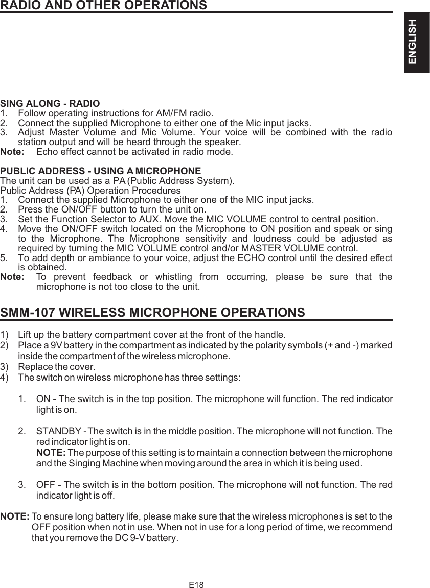 RADIO AND OTHER OPERATIONSSING ALONG - RADIO1. Follow operating instructions for AM/FM radio.2. Connect the supplied Microphone to either one of the Mic input jacks.3. Adjust Master Volume and Mic Volume. Your voice will be combined with the radio station output and will be heard through the speaker. Note: Echo effect cannot be activated in radio mode.PUBLIC ADDRESS - USING A MICROPHONEThe unit can be used as a PA (Public Address System).Public Address (PA) Operation Procedures1. Connect the supplied Microphone to either one of the MIC input jacks.2. Press the ON/OFF button to turn the unit on.3. Set the Function Selector to AUX. Move the MIC VOLUME control to central position.4. Move the ON/OFF switch located on the Microphone to ON position and speak or sing to the Microphone. The Microphone sensitivity and loudness could be adjusted as required by turning the MIC VOLUME control and/or MASTER VOLUME control.5. To add depth or ambiance to your voice, adjust the ECHO control until the desired effect is obtained.Note: To prevent feedback or whistling from occurring, please be sure that the microphone is not too close to the unit.1) Lift up the battery compartment cover at the front of the handle.2) Place a 9V battery in the compartment as indicated by the polarity symbols (+ and -) marked inside the compartment of the wireless microphone.3) Replace the cover.4) The switch on wireless microphone has three settings:1. ON - The switch is in the top position. The microphone will function. The red indicator light is on. 2. STANDBY - The switch is in the middle position. The microphone will not function. The red indicator light is on. NOTE: The purpose of this setting is to maintain a connection between the microphone and the Singing Machine when moving around the area in which it is being used.3. OFF - The switch is in the bottom position. The microphone will not function. The red indicator light is off. NOTE: To ensure long battery life, please make sure that the wireless microphones is set to the OFF position when not in use. When not in use for a long period of time, we recommend that you remove the DC 9-V battery.SMM-107 WIRELESS MICROPHONE OPERATIONSE18ENGLISH