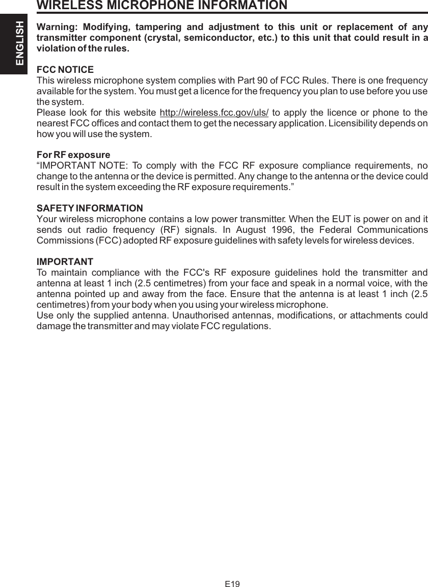 WIRELESS MICROPHONE INFORMATIONWarning: Modifying, tampering and adjustment to this unit or replacement of any transmitter component (crystal, semiconductor, etc.) to this unit that could result in a violation of the rules.FCC NOTICEThis wireless microphone system complies with Part 90 of FCC Rules. There is one frequency available for the system. You must get a licence for the frequency you plan to use before you use the system.Please look for this website http://wireless.fcc.gov/uls/ to apply the licence or phone to the nearest FCC offices and contact them to get the necessary application. Licensibility depends on how you will use the system.For RF exposure“IMPORTANT NOTE: To comply with the FCC RF exposure compliance requirements, no change to the antenna or the device is permitted. Any change to the antenna or the device could result in the system exceeding the RF exposure requirements.”SAFETY INFORMATIONYour wireless microphone contains a low power transmitter. When the EUT is power on and it sends out radio frequency (RF) signals. In August 1996, the Federal Communications Commissions (FCC) adopted RF exposure guidelines with safety levels for wireless devices.IMPORTANTTo maintain compliance with the FCC&apos;s RF exposure guidelines hold the transmitter and antenna at least 1 inch (2.5 centimetres) from your face and speak in a normal voice, with the antenna pointed up and away from the face. Ensure that the antenna is at least 1 inch (2.5 centimetres) from your body when you using your wireless microphone.Use only the supplied antenna. Unauthorised antennas, modifications, or attachments could damage the transmitter and may violate FCC regulations.E19ENGLISH