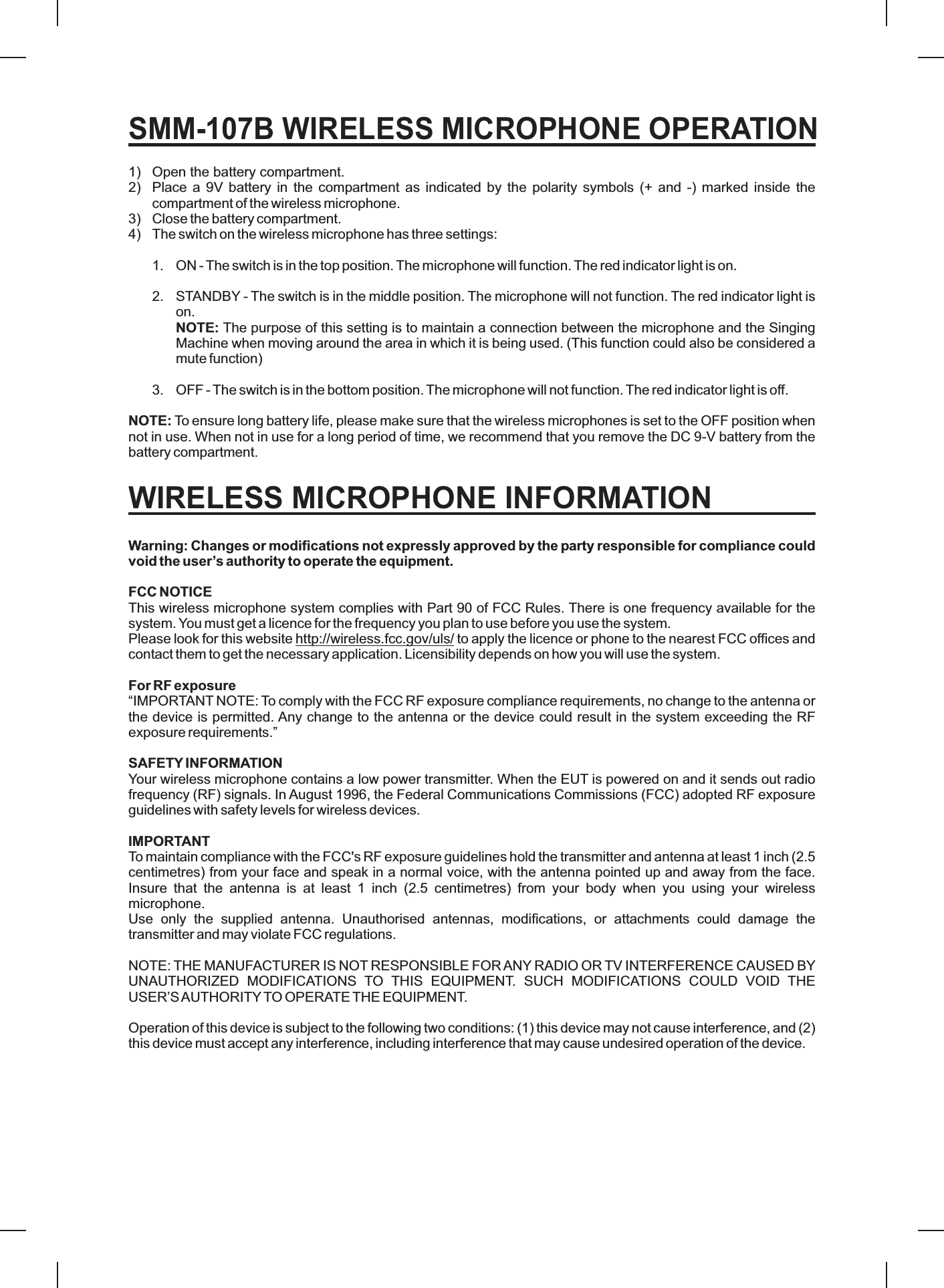 1) Open the battery compartment.2) Place a 9V battery in the compartment as indicated by the polarity symbols (+ and -) marked inside thecompartment of the wireless microphone.3) Close the battery compartment.4) The switch on the wireless microphone has three settings:1. ON - The switch is in the top position.The microphone will function. The red indicator light is on.2. STANDBY - The switch is in the middle position. The microphone will not function. The red indicator light ison.The purpose of this setting is to maintain a connection between the microphone and the SingingMachine when moving around the area in which it is being used. (This function could also be considered amute function)3. OFF - The switch is in the bottom position.The microphone will not function. The red indicator light is off.To ensure long battery life, please make sure that the wireless microphones is set to the OFF position whennot in use. When not in use for a long period of time, we recommend that you remove the DC 9-V batteryThis wireless microphone system complies with Part 90 of FCC Rules. There is one frequency available for thesystem. You must get a licence for the frequency you plan to use before you use the system.Please look for this website to apply the licence or phone to the nearest FCC offices andcontact them to get the necessary application. Licensibility depends on how you will use the system.“IMPORTANT NOTE: To comply with the FCC RF exposure compliance requirements, no change to the antenna orthe device is permitted. Any change to the antenna or the device could result in the system exceeding the RFexposure requirements.”Your wireless microphone contains a low power transmitter. When the EUT is powered on and it sends out radiofrequency (RF) signals. In August 1996, the Federal Communications Commissions (FCC) adopted RF exposureguidelines with safety levels for wireless devices.To maintain compliance with the FCC&apos;s RF exposure guidelines hold the transmitter and antenna at least 1 inch (2.5centimetres) from your face and speak in a normal voice, with the antenna pointed up and away from the face.Insure that the antenna is at least 1 inch (2.5 centimetres) from your body when you using your wirelessmicrophone.Use only the supplied antenna. Unauthorised antennas, modifications, or attachments could damage thetransmitter and may violate FCC regulations.NOTE: THE MANUFACTURER IS NOT RESPONSIBLE FORANY RADIO OR TV INTERFERENCE CAUSED BYUNAUTHORIZED MODIFICATIONS TO THIS EQUIPMENT. SUCH MODIFICATIONS COULD VOID THEUSER’SAUTHORITYTO OPERATE THE EQUIPMENT.Operation of this device is subject to the following two conditions: (1) this device may not cause interference, and (2)this device must accept any interference, including interference that may cause undesired operation of the device.NOTE:NOTE:Warning: Changes or modifications not expressly approved by the party responsible for compliance couldvoid the user’s authority to operate the equipment.FCC NOTICEFor RF exposureSAFETY INFORMATIONIMPORTANTfrom thebattery compartment.http://wireless.fcc.gov/uls/SMM-107B WIRELESS MICROPHONE OPERATIONWIRELESS MICROPHONE INFORMATION